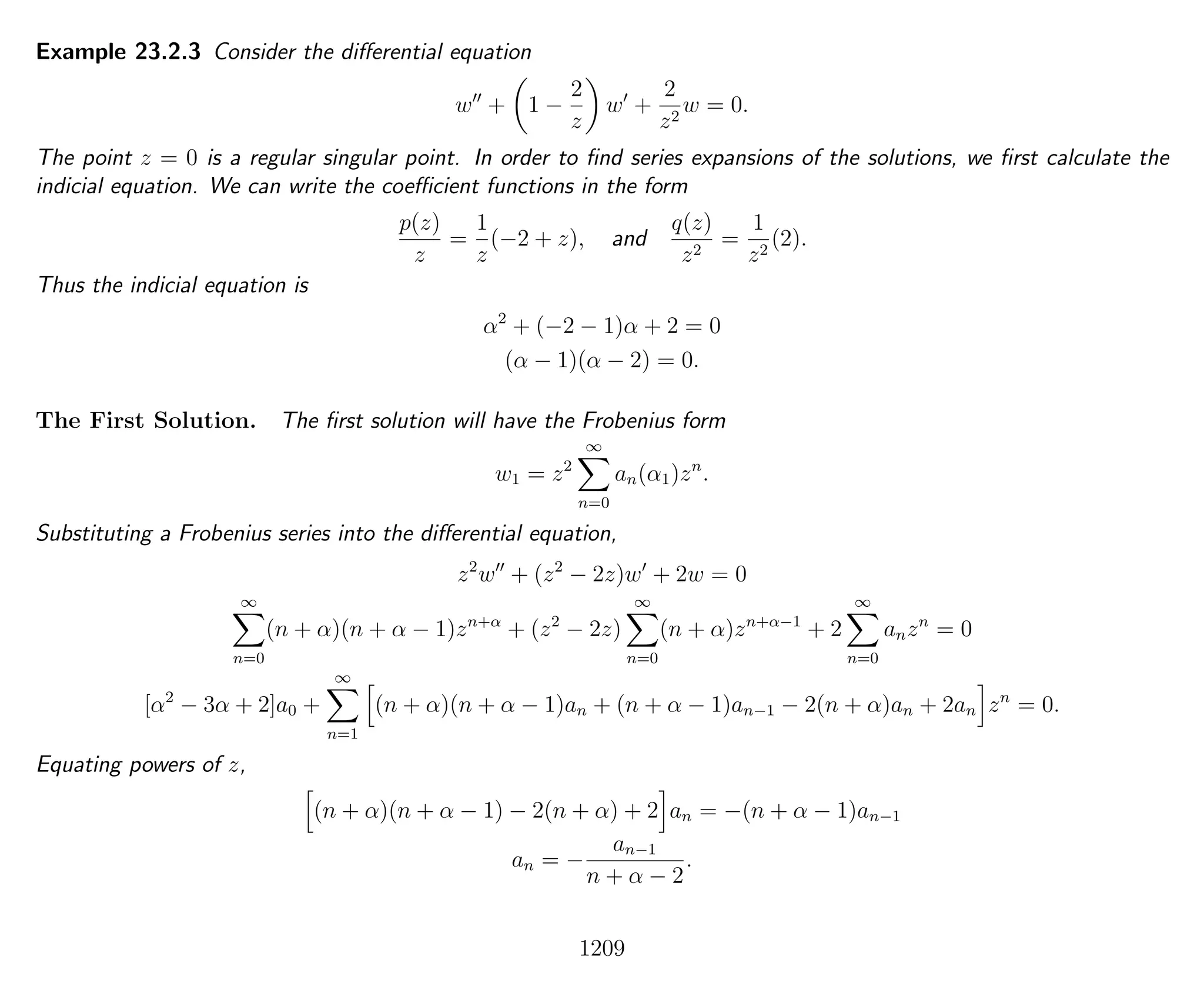 Example 23.2.3 Consider the diﬀerential equation
w + 1 −
2
z
w +
2
z2
w = 0.
The point z = 0 is a regular singular point. In order to ﬁnd series expansions of the solutions, we ﬁrst calculate the
indicial equation. We can write the coeﬃcient functions in the form
p(z)
z
=
1
z
(−2 + z), and
q(z)
z2
=
1
z2
(2).
Thus the indicial equation is
α2
+ (−2 − 1)α + 2 = 0
(α − 1)(α − 2) = 0.
The First Solution. The ﬁrst solution will have the Frobenius form
w1 = z2
∞
n=0
an(α1)zn
.
Substituting a Frobenius series into the diﬀerential equation,
z2
w + (z2
− 2z)w + 2w = 0
∞
n=0
(n + α)(n + α − 1)zn+α
+ (z2
− 2z)
∞
n=0
(n + α)zn+α−1
+ 2
∞
n=0
anzn
= 0
[α2
− 3α + 2]a0 +
∞
n=1
(n + α)(n + α − 1)an + (n + α − 1)an−1 − 2(n + α)an + 2an zn
= 0.
Equating powers of z,
(n + α)(n + α − 1) − 2(n + α) + 2 an = −(n + α − 1)an−1
an = −
an−1
n + α − 2
.
1209
 