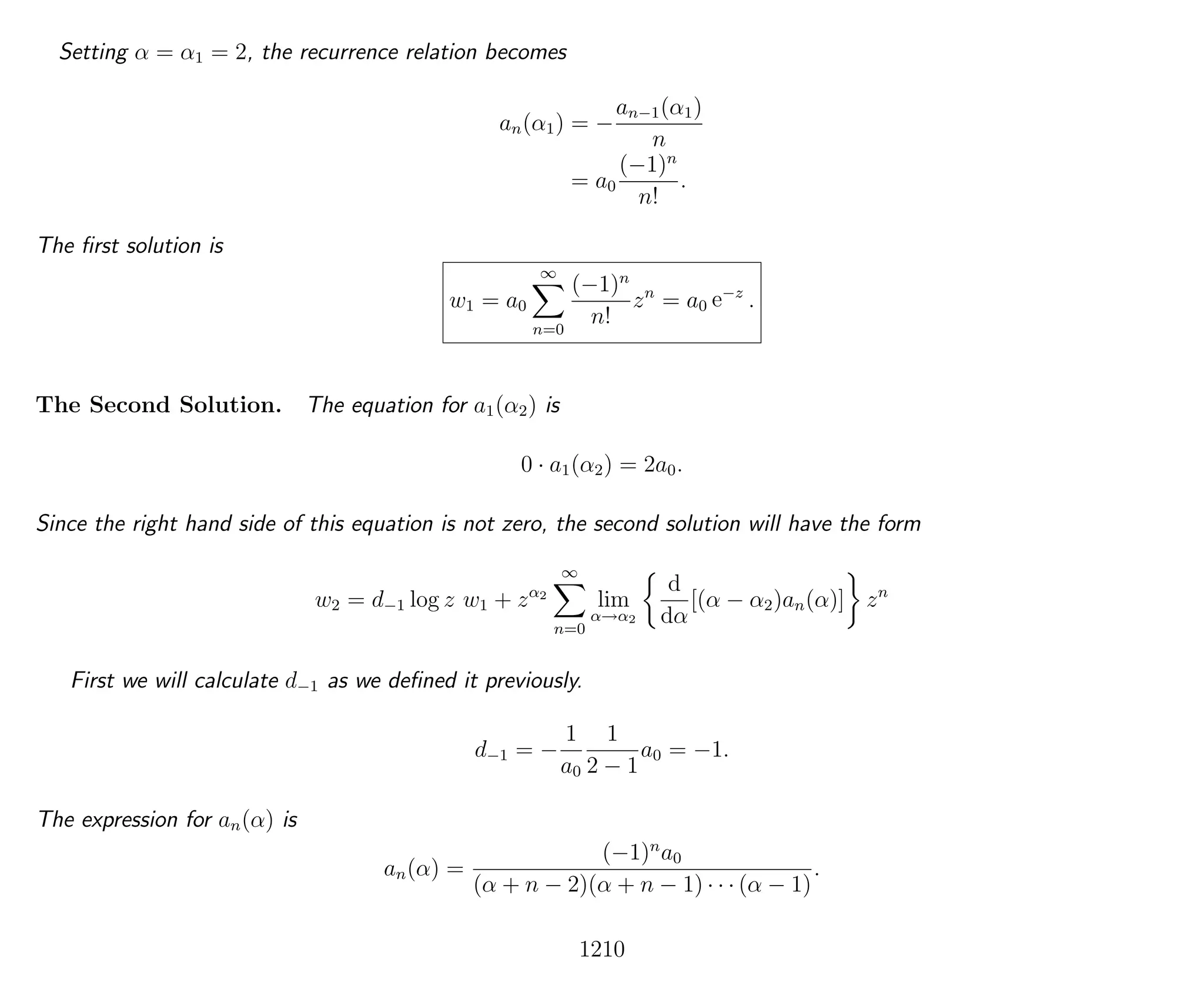 Setting α = α1 = 2, the recurrence relation becomes
an(α1) = −
an−1(α1)
n
= a0
(−1)n
n!
.
The ﬁrst solution is
w1 = a0
∞
n=0
(−1)n
n!
zn
= a0 e−z
.
The Second Solution. The equation for a1(α2) is
0 · a1(α2) = 2a0.
Since the right hand side of this equation is not zero, the second solution will have the form
w2 = d−1 log z w1 + zα2
∞
n=0
lim
α→α2
d
dα
[(α − α2)an(α)] zn
First we will calculate d−1 as we deﬁned it previously.
d−1 = −
1
a0
1
2 − 1
a0 = −1.
The expression for an(α) is
an(α) =
(−1)n
a0
(α + n − 2)(α + n − 1) · · · (α − 1)
.
1210
 
