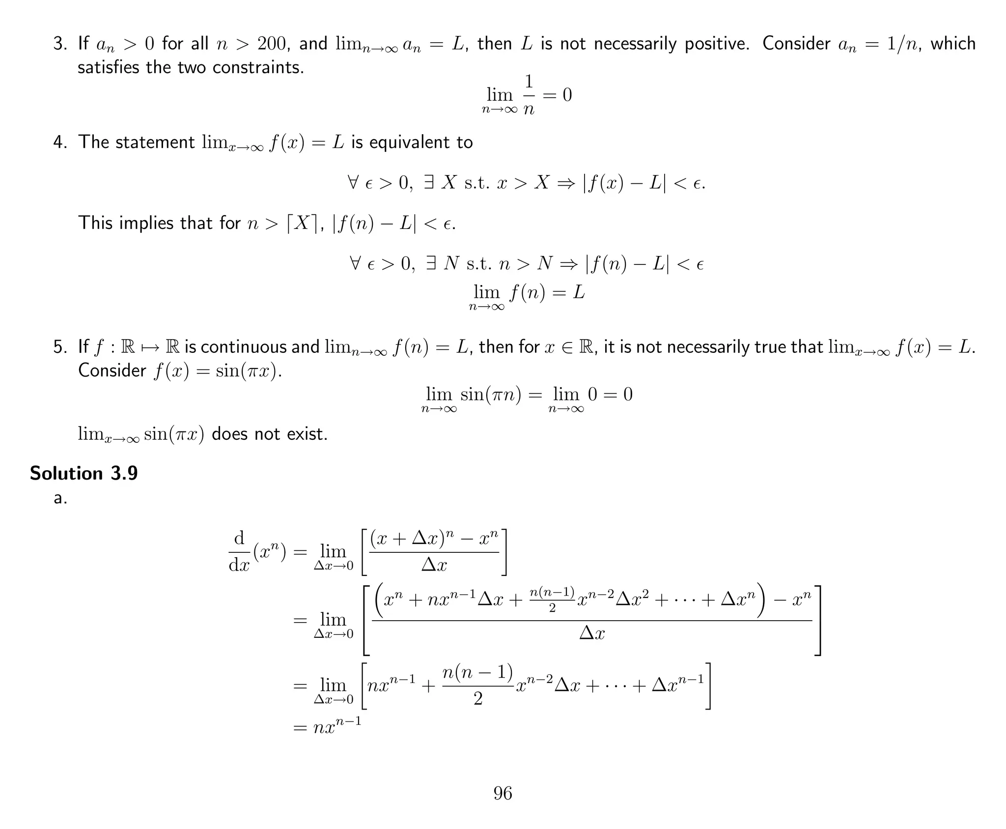 3. If an > 0 for all n > 200, and limn→∞ an = L, then L is not necessarily positive. Consider an = 1/n, which
satisﬁes the two constraints.
lim
n→∞
1
n
= 0
4. The statement limx→∞ f(x) = L is equivalent to
∀ > 0, ∃ X s.t. x > X ⇒ |f(x) − L| < .
This implies that for n > X , |f(n) − L| < .
∀ > 0, ∃ N s.t. n > N ⇒ |f(n) − L| <
lim
n→∞
f(n) = L
5. If f : R → R is continuous and limn→∞ f(n) = L, then for x ∈ R, it is not necessarily true that limx→∞ f(x) = L.
Consider f(x) = sin(πx).
lim
n→∞
sin(πn) = lim
n→∞
0 = 0
limx→∞ sin(πx) does not exist.
Solution 3.9
a.
d
dx
(xn
) = lim
∆x→0
(x + ∆x)n
− xn
∆x
= lim
∆x→0


xn
+ nxn−1
∆x + n(n−1)
2
xn−2
∆x2
+ · · · + ∆xn
− xn
∆x


= lim
∆x→0
nxn−1
+
n(n − 1)
2
xn−2
∆x + · · · + ∆xn−1
= nxn−1
96
 