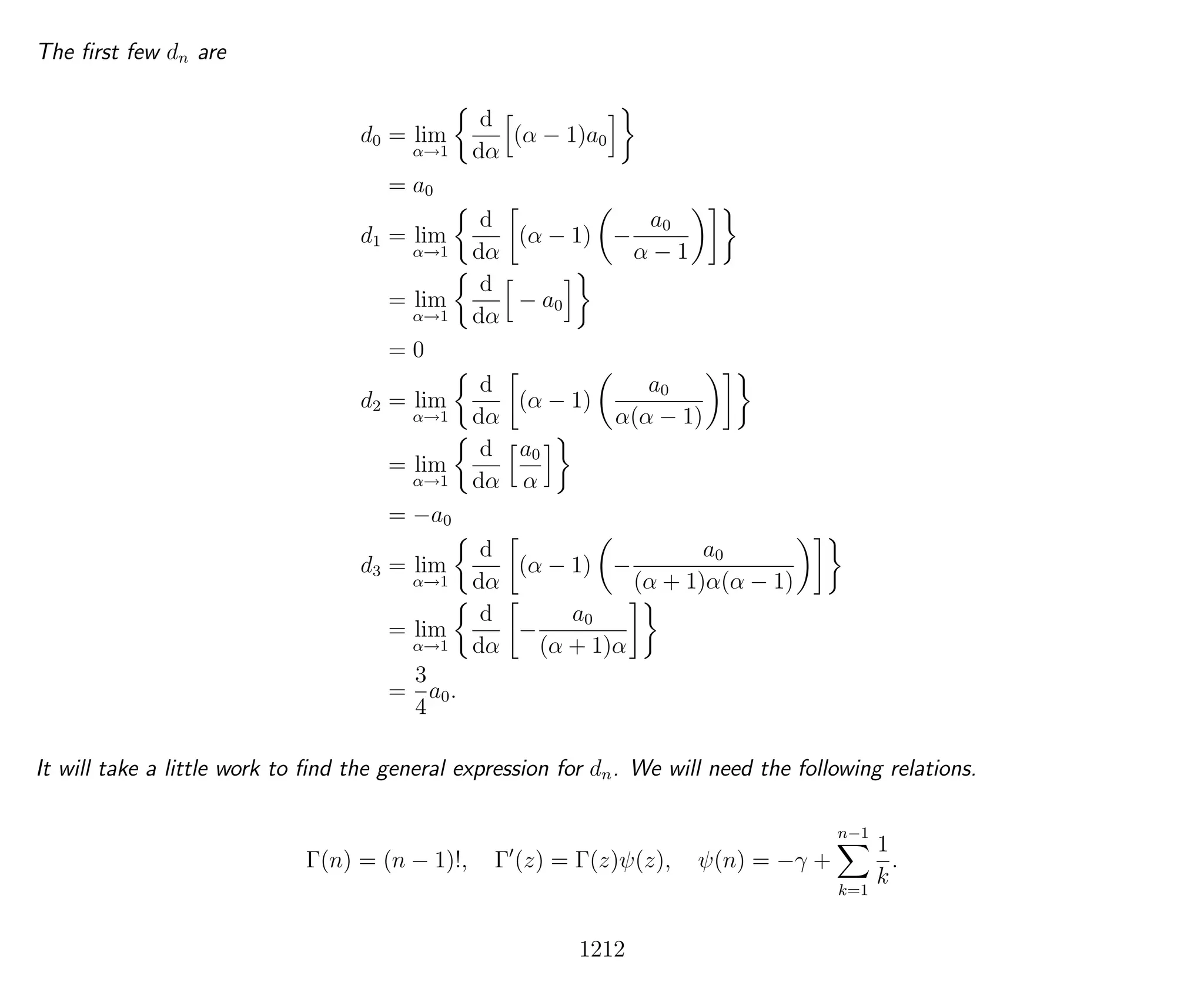 The ﬁrst few dn are
d0 = lim
α→1
d
dα
(α − 1)a0
= a0
d1 = lim
α→1
d
dα
(α − 1) −
a0
α − 1
= lim
α→1
d
dα
− a0
= 0
d2 = lim
α→1
d
dα
(α − 1)
a0
α(α − 1)
= lim
α→1
d
dα
a0
α
= −a0
d3 = lim
α→1
d
dα
(α − 1) −
a0
(α + 1)α(α − 1)
= lim
α→1
d
dα
−
a0
(α + 1)α
=
3
4
a0.
It will take a little work to ﬁnd the general expression for dn. We will need the following relations.
Γ(n) = (n − 1)!, Γ (z) = Γ(z)ψ(z), ψ(n) = −γ +
n−1
k=1
1
k
.
1212
 