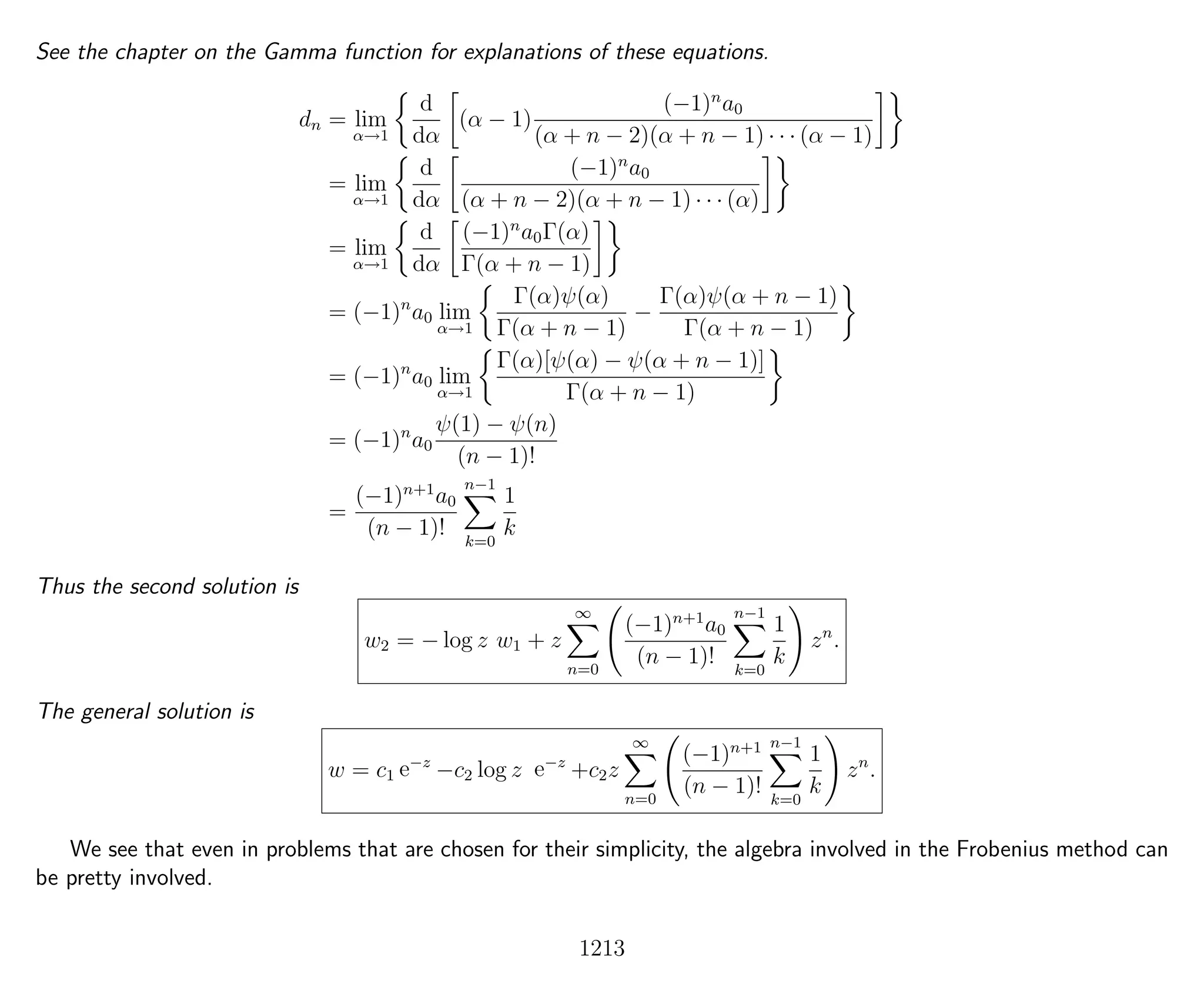 See the chapter on the Gamma function for explanations of these equations.
dn = lim
α→1
d
dα
(α − 1)
(−1)n
a0
(α + n − 2)(α + n − 1) · · · (α − 1)
= lim
α→1
d
dα
(−1)n
a0
(α + n − 2)(α + n − 1) · · · (α)
= lim
α→1
d
dα
(−1)n
a0Γ(α)
Γ(α + n − 1)
= (−1)n
a0 lim
α→1
Γ(α)ψ(α)
Γ(α + n − 1)
−
Γ(α)ψ(α + n − 1)
Γ(α + n − 1)
= (−1)n
a0 lim
α→1
Γ(α)[ψ(α) − ψ(α + n − 1)]
Γ(α + n − 1)
= (−1)n
a0
ψ(1) − ψ(n)
(n − 1)!
=
(−1)n+1
a0
(n − 1)!
n−1
k=0
1
k
Thus the second solution is
w2 = − log z w1 + z
∞
n=0
(−1)n+1
a0
(n − 1)!
n−1
k=0
1
k
zn
.
The general solution is
w = c1 e−z
−c2 log z e−z
+c2z
∞
n=0
(−1)n+1
(n − 1)!
n−1
k=0
1
k
zn
.
We see that even in problems that are chosen for their simplicity, the algebra involved in the Frobenius method can
be pretty involved.
1213
 