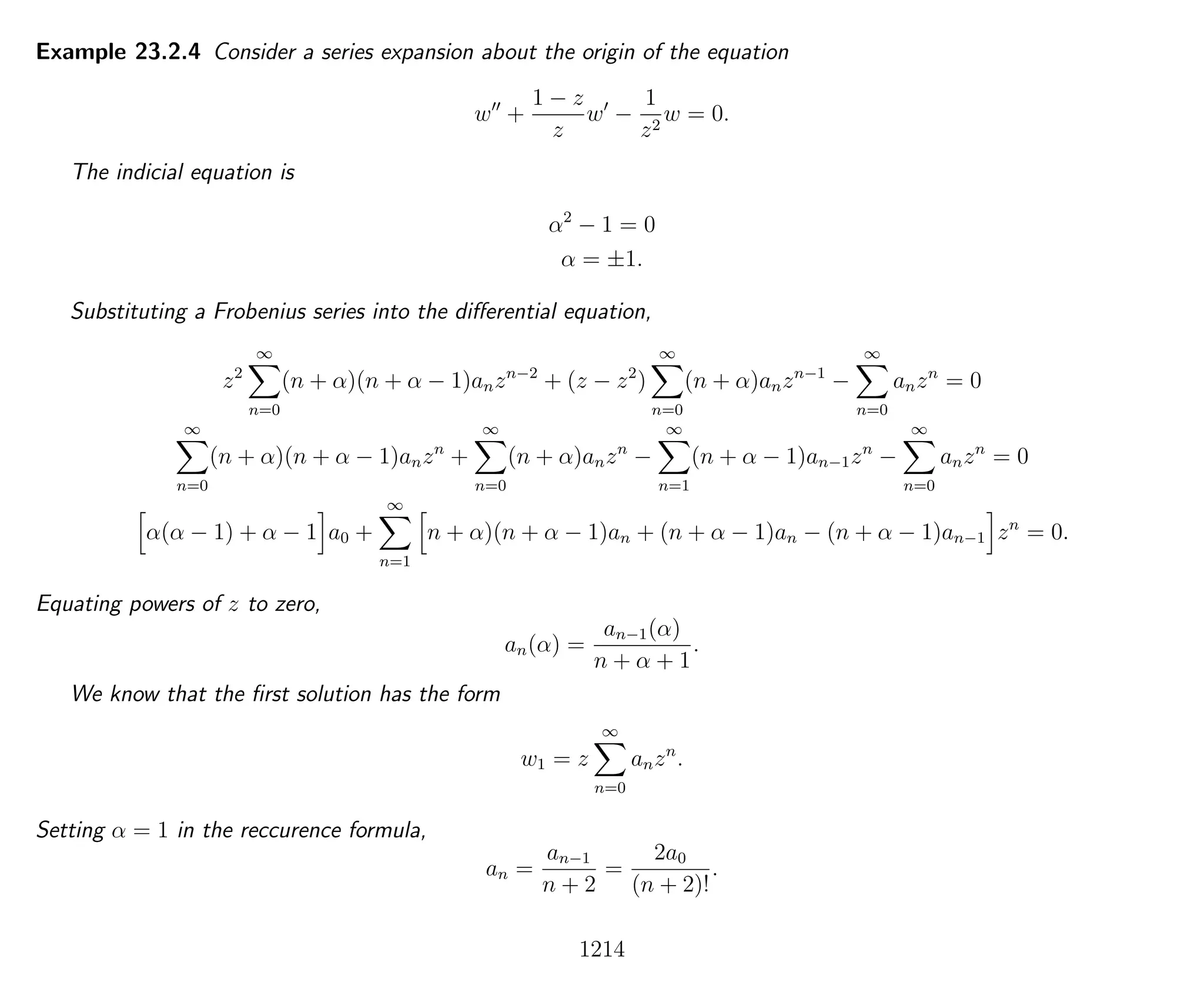 Example 23.2.4 Consider a series expansion about the origin of the equation
w +
1 − z
z
w −
1
z2
w = 0.
The indicial equation is
α2
− 1 = 0
α = ±1.
Substituting a Frobenius series into the diﬀerential equation,
z2
∞
n=0
(n + α)(n + α − 1)anzn−2
+ (z − z2
)
∞
n=0
(n + α)anzn−1
−
∞
n=0
anzn
= 0
∞
n=0
(n + α)(n + α − 1)anzn
+
∞
n=0
(n + α)anzn
−
∞
n=1
(n + α − 1)an−1zn
−
∞
n=0
anzn
= 0
α(α − 1) + α − 1 a0 +
∞
n=1
n + α)(n + α − 1)an + (n + α − 1)an − (n + α − 1)an−1 zn
= 0.
Equating powers of z to zero,
an(α) =
an−1(α)
n + α + 1
.
We know that the ﬁrst solution has the form
w1 = z
∞
n=0
anzn
.
Setting α = 1 in the reccurence formula,
an =
an−1
n + 2
=
2a0
(n + 2)!
.
1214
 