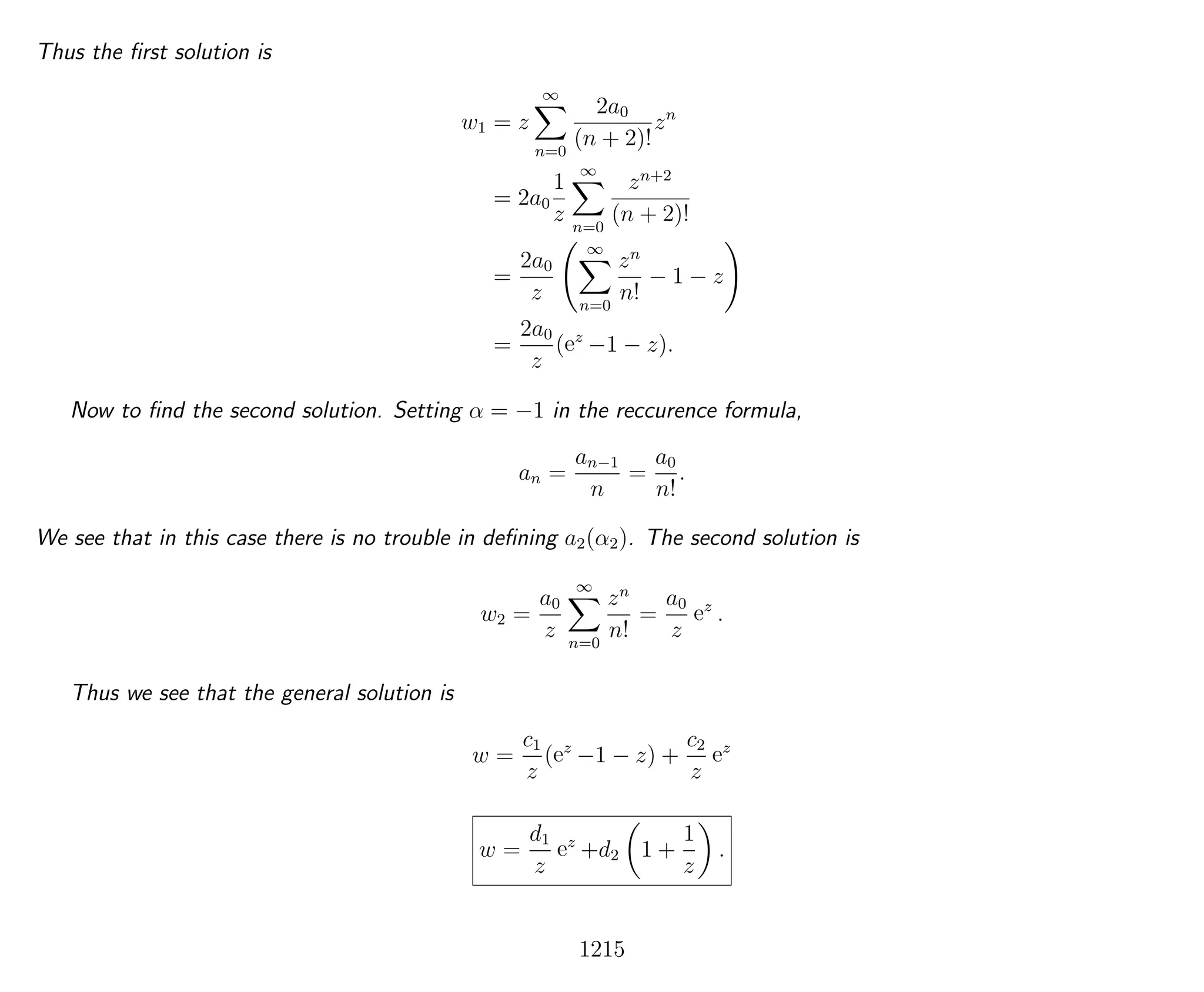 Thus the ﬁrst solution is
w1 = z
∞
n=0
2a0
(n + 2)!
zn
= 2a0
1
z
∞
n=0
zn+2
(n + 2)!
=
2a0
z
∞
n=0
zn
n!
− 1 − z
=
2a0
z
(ez
−1 − z).
Now to ﬁnd the second solution. Setting α = −1 in the reccurence formula,
an =
an−1
n
=
a0
n!
.
We see that in this case there is no trouble in deﬁning a2(α2). The second solution is
w2 =
a0
z
∞
n=0
zn
n!
=
a0
z
ez
.
Thus we see that the general solution is
w =
c1
z
(ez
−1 − z) +
c2
z
ez
w =
d1
z
ez
+d2 1 +
1
z
.
1215
 