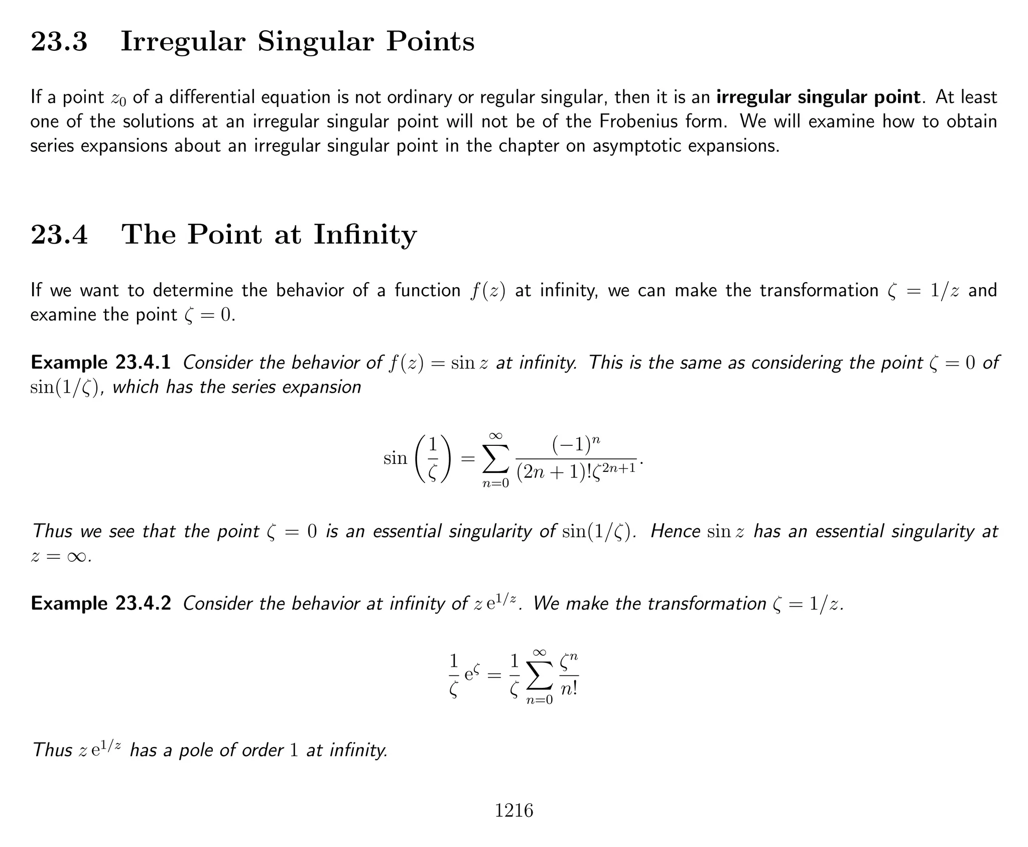 23.3 Irregular Singular Points
If a point z0 of a diﬀerential equation is not ordinary or regular singular, then it is an irregular singular point. At least
one of the solutions at an irregular singular point will not be of the Frobenius form. We will examine how to obtain
series expansions about an irregular singular point in the chapter on asymptotic expansions.
23.4 The Point at Inﬁnity
If we want to determine the behavior of a function f(z) at inﬁnity, we can make the transformation ζ = 1/z and
examine the point ζ = 0.
Example 23.4.1 Consider the behavior of f(z) = sin z at inﬁnity. This is the same as considering the point ζ = 0 of
sin(1/ζ), which has the series expansion
sin
1
ζ
=
∞
n=0
(−1)n
(2n + 1)!ζ2n+1
.
Thus we see that the point ζ = 0 is an essential singularity of sin(1/ζ). Hence sin z has an essential singularity at
z = ∞.
Example 23.4.2 Consider the behavior at inﬁnity of z e1/z
. We make the transformation ζ = 1/z.
1
ζ
eζ
=
1
ζ
∞
n=0
ζn
n!
Thus z e1/z
has a pole of order 1 at inﬁnity.
1216
 
