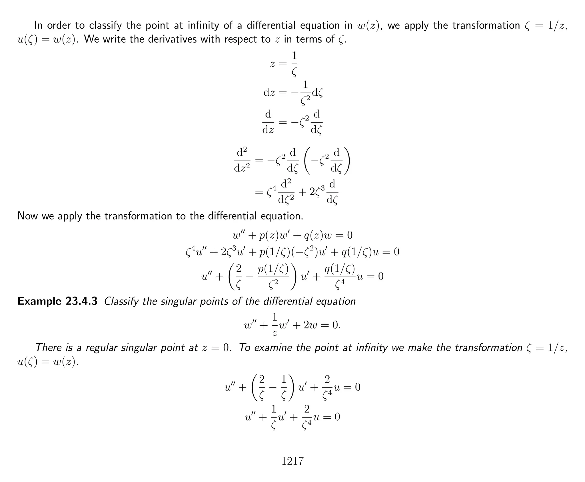 In order to classify the point at inﬁnity of a diﬀerential equation in w(z), we apply the transformation ζ = 1/z,
u(ζ) = w(z). We write the derivatives with respect to z in terms of ζ.
z =
1
ζ
dz = −
1
ζ2
dζ
d
dz
= −ζ2 d
dζ
d2
dz2
= −ζ2 d
dζ
−ζ2 d
dζ
= ζ4 d2
dζ2
+ 2ζ3 d
dζ
Now we apply the transformation to the diﬀerential equation.
w + p(z)w + q(z)w = 0
ζ4
u + 2ζ3
u + p(1/ζ)(−ζ2
)u + q(1/ζ)u = 0
u +
2
ζ
−
p(1/ζ)
ζ2
u +
q(1/ζ)
ζ4
u = 0
Example 23.4.3 Classify the singular points of the diﬀerential equation
w +
1
z
w + 2w = 0.
There is a regular singular point at z = 0. To examine the point at inﬁnity we make the transformation ζ = 1/z,
u(ζ) = w(z).
u +
2
ζ
−
1
ζ
u +
2
ζ4
u = 0
u +
1
ζ
u +
2
ζ4
u = 0
1217
 