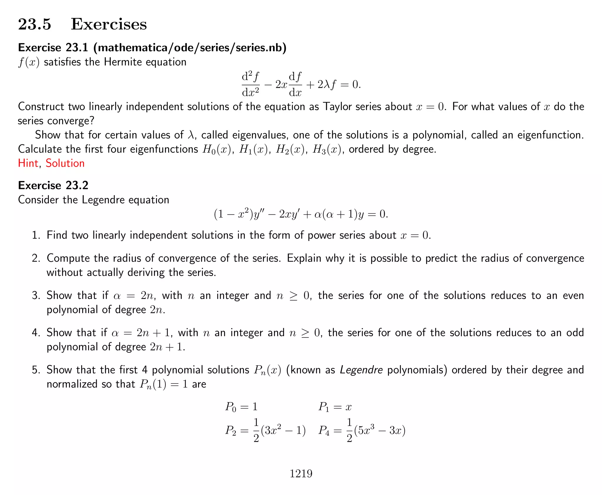 23.5 Exercises
Exercise 23.1 (mathematica/ode/series/series.nb)
f(x) satisﬁes the Hermite equation
d2
f
dx2
− 2x
df
dx
+ 2λf = 0.
Construct two linearly independent solutions of the equation as Taylor series about x = 0. For what values of x do the
series converge?
Show that for certain values of λ, called eigenvalues, one of the solutions is a polynomial, called an eigenfunction.
Calculate the ﬁrst four eigenfunctions H0(x), H1(x), H2(x), H3(x), ordered by degree.
Hint, Solution
Exercise 23.2
Consider the Legendre equation
(1 − x2
)y − 2xy + α(α + 1)y = 0.
1. Find two linearly independent solutions in the form of power series about x = 0.
2. Compute the radius of convergence of the series. Explain why it is possible to predict the radius of convergence
without actually deriving the series.
3. Show that if α = 2n, with n an integer and n ≥ 0, the series for one of the solutions reduces to an even
polynomial of degree 2n.
4. Show that if α = 2n + 1, with n an integer and n ≥ 0, the series for one of the solutions reduces to an odd
polynomial of degree 2n + 1.
5. Show that the ﬁrst 4 polynomial solutions Pn(x) (known as Legendre polynomials) ordered by their degree and
normalized so that Pn(1) = 1 are
P0 = 1 P1 = x
P2 =
1
2
(3x2
− 1) P4 =
1
2
(5x3
− 3x)
1219
 