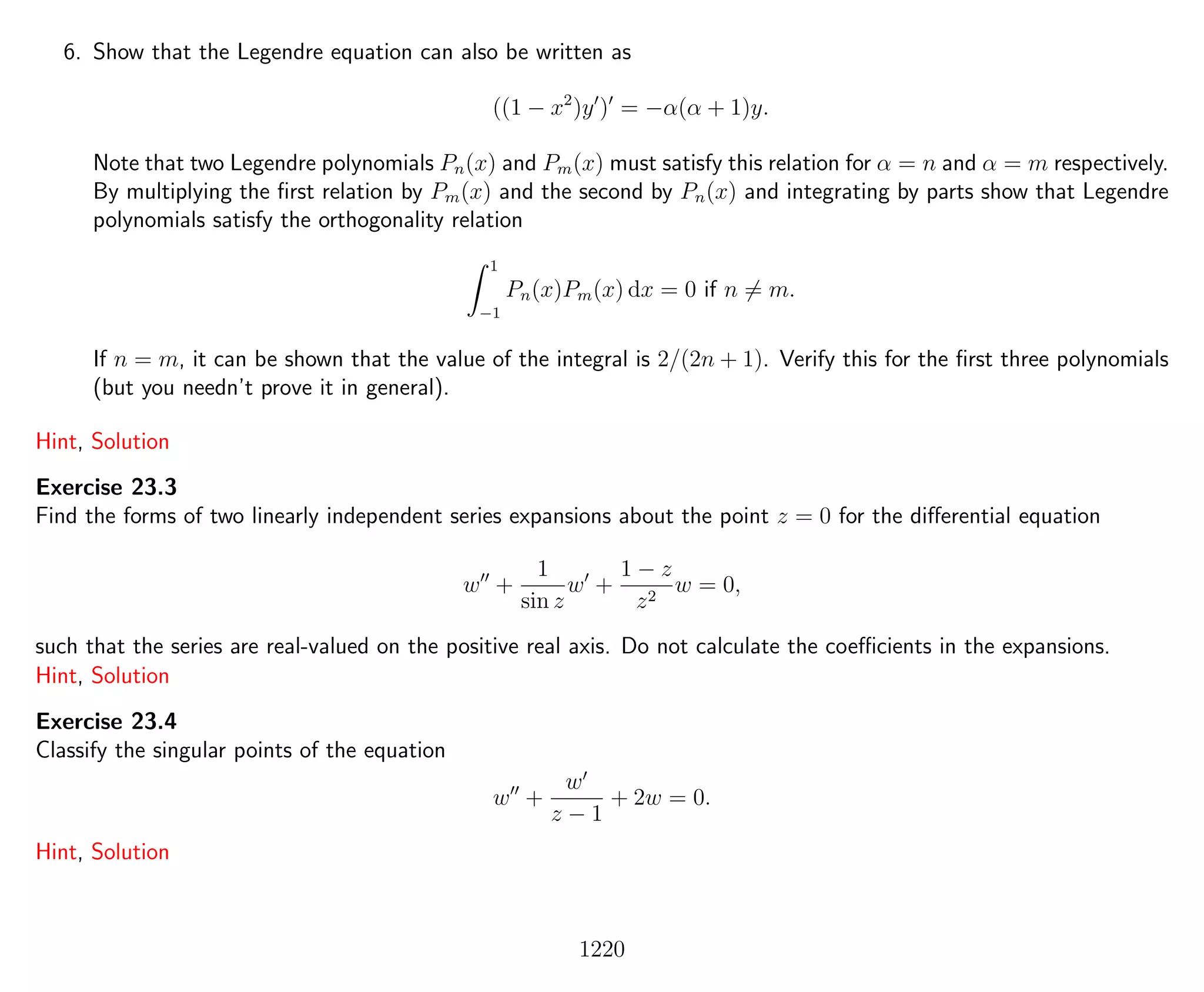 6. Show that the Legendre equation can also be written as
((1 − x2
)y ) = −α(α + 1)y.
Note that two Legendre polynomials Pn(x) and Pm(x) must satisfy this relation for α = n and α = m respectively.
By multiplying the ﬁrst relation by Pm(x) and the second by Pn(x) and integrating by parts show that Legendre
polynomials satisfy the orthogonality relation
1
−1
Pn(x)Pm(x) dx = 0 if n = m.
If n = m, it can be shown that the value of the integral is 2/(2n + 1). Verify this for the ﬁrst three polynomials
(but you needn’t prove it in general).
Hint, Solution
Exercise 23.3
Find the forms of two linearly independent series expansions about the point z = 0 for the diﬀerential equation
w +
1
sin z
w +
1 − z
z2
w = 0,
such that the series are real-valued on the positive real axis. Do not calculate the coeﬃcients in the expansions.
Hint, Solution
Exercise 23.4
Classify the singular points of the equation
w +
w
z − 1
+ 2w = 0.
Hint, Solution
1220
 