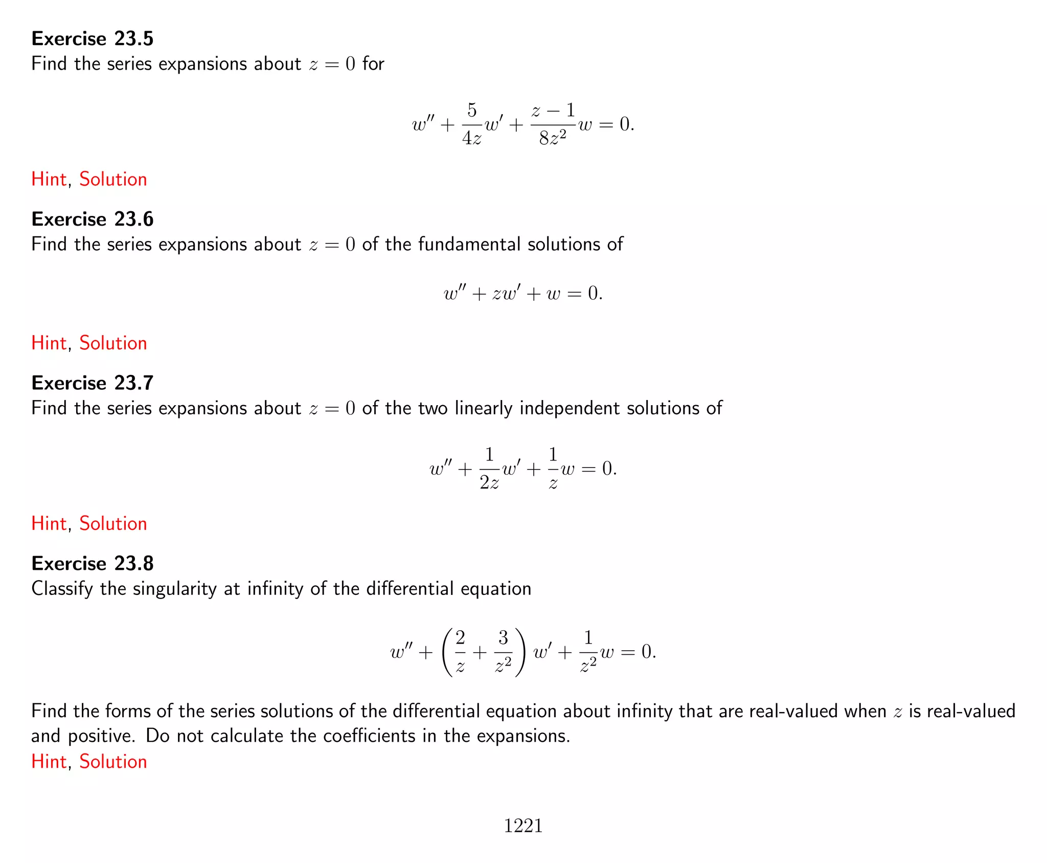 Exercise 23.5
Find the series expansions about z = 0 for
w +
5
4z
w +
z − 1
8z2
w = 0.
Hint, Solution
Exercise 23.6
Find the series expansions about z = 0 of the fundamental solutions of
w + zw + w = 0.
Hint, Solution
Exercise 23.7
Find the series expansions about z = 0 of the two linearly independent solutions of
w +
1
2z
w +
1
z
w = 0.
Hint, Solution
Exercise 23.8
Classify the singularity at inﬁnity of the diﬀerential equation
w +
2
z
+
3
z2
w +
1
z2
w = 0.
Find the forms of the series solutions of the diﬀerential equation about inﬁnity that are real-valued when z is real-valued
and positive. Do not calculate the coeﬃcients in the expansions.
Hint, Solution
1221
 