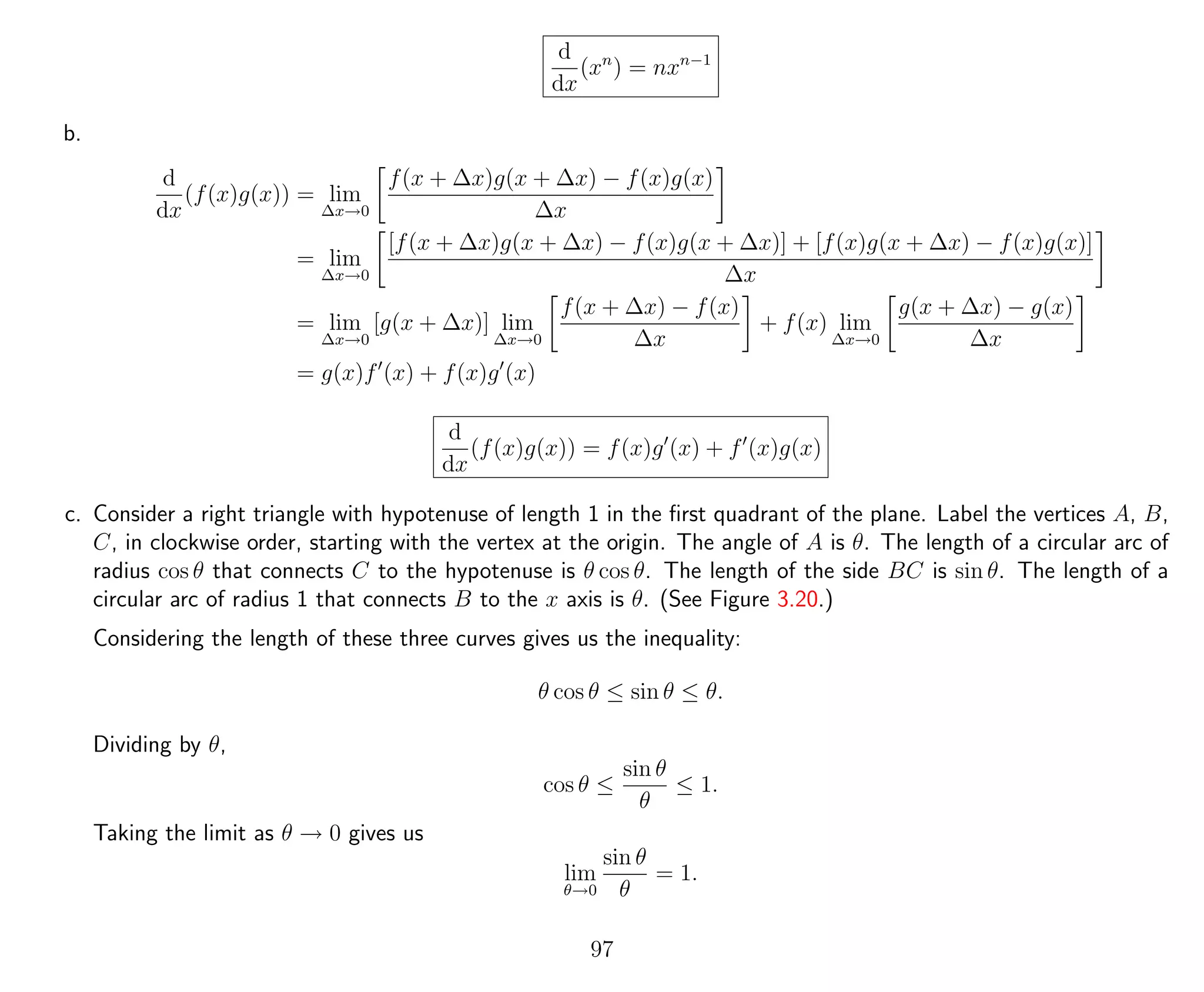 d
dx
(xn
) = nxn−1
b.
d
dx
(f(x)g(x)) = lim
∆x→0
f(x + ∆x)g(x + ∆x) − f(x)g(x)
∆x
= lim
∆x→0
[f(x + ∆x)g(x + ∆x) − f(x)g(x + ∆x)] + [f(x)g(x + ∆x) − f(x)g(x)]
∆x
= lim
∆x→0
[g(x + ∆x)] lim
∆x→0
f(x + ∆x) − f(x)
∆x
+ f(x) lim
∆x→0
g(x + ∆x) − g(x)
∆x
= g(x)f (x) + f(x)g (x)
d
dx
(f(x)g(x)) = f(x)g (x) + f (x)g(x)
c. Consider a right triangle with hypotenuse of length 1 in the ﬁrst quadrant of the plane. Label the vertices A, B,
C, in clockwise order, starting with the vertex at the origin. The angle of A is θ. The length of a circular arc of
radius cos θ that connects C to the hypotenuse is θ cos θ. The length of the side BC is sin θ. The length of a
circular arc of radius 1 that connects B to the x axis is θ. (See Figure 3.20.)
Considering the length of these three curves gives us the inequality:
θ cos θ ≤ sin θ ≤ θ.
Dividing by θ,
cos θ ≤
sin θ
θ
≤ 1.
Taking the limit as θ → 0 gives us
lim
θ→0
sin θ
θ
= 1.
97
 