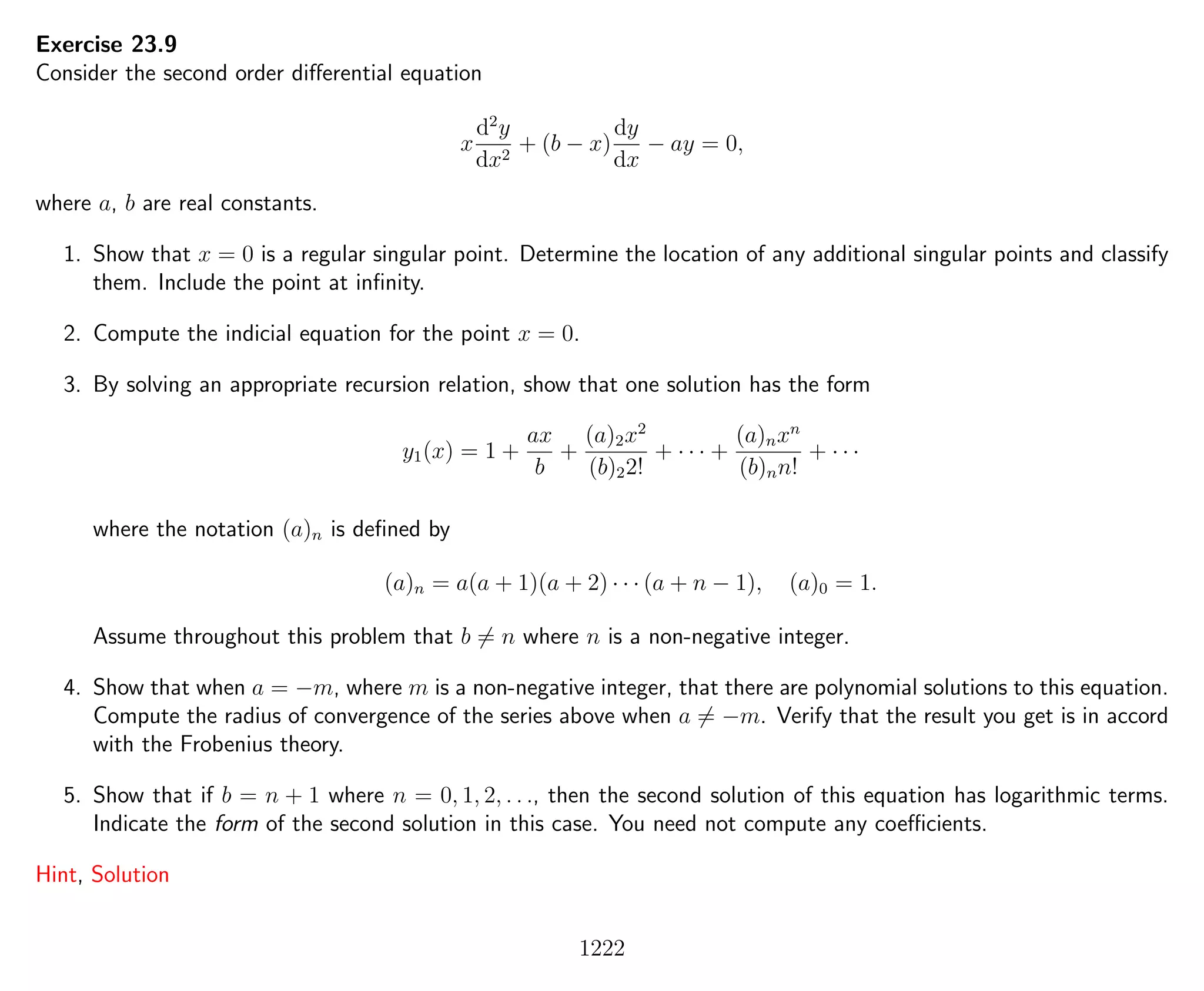 Exercise 23.9
Consider the second order diﬀerential equation
x
d2
y
dx2
+ (b − x)
dy
dx
− ay = 0,
where a, b are real constants.
1. Show that x = 0 is a regular singular point. Determine the location of any additional singular points and classify
them. Include the point at inﬁnity.
2. Compute the indicial equation for the point x = 0.
3. By solving an appropriate recursion relation, show that one solution has the form
y1(x) = 1 +
ax
b
+
(a)2x2
(b)22!
+ · · · +
(a)nxn
(b)nn!
+ · · ·
where the notation (a)n is deﬁned by
(a)n = a(a + 1)(a + 2) · · · (a + n − 1), (a)0 = 1.
Assume throughout this problem that b = n where n is a non-negative integer.
4. Show that when a = −m, where m is a non-negative integer, that there are polynomial solutions to this equation.
Compute the radius of convergence of the series above when a = −m. Verify that the result you get is in accord
with the Frobenius theory.
5. Show that if b = n + 1 where n = 0, 1, 2, . . ., then the second solution of this equation has logarithmic terms.
Indicate the form of the second solution in this case. You need not compute any coeﬃcients.
Hint, Solution
1222
 