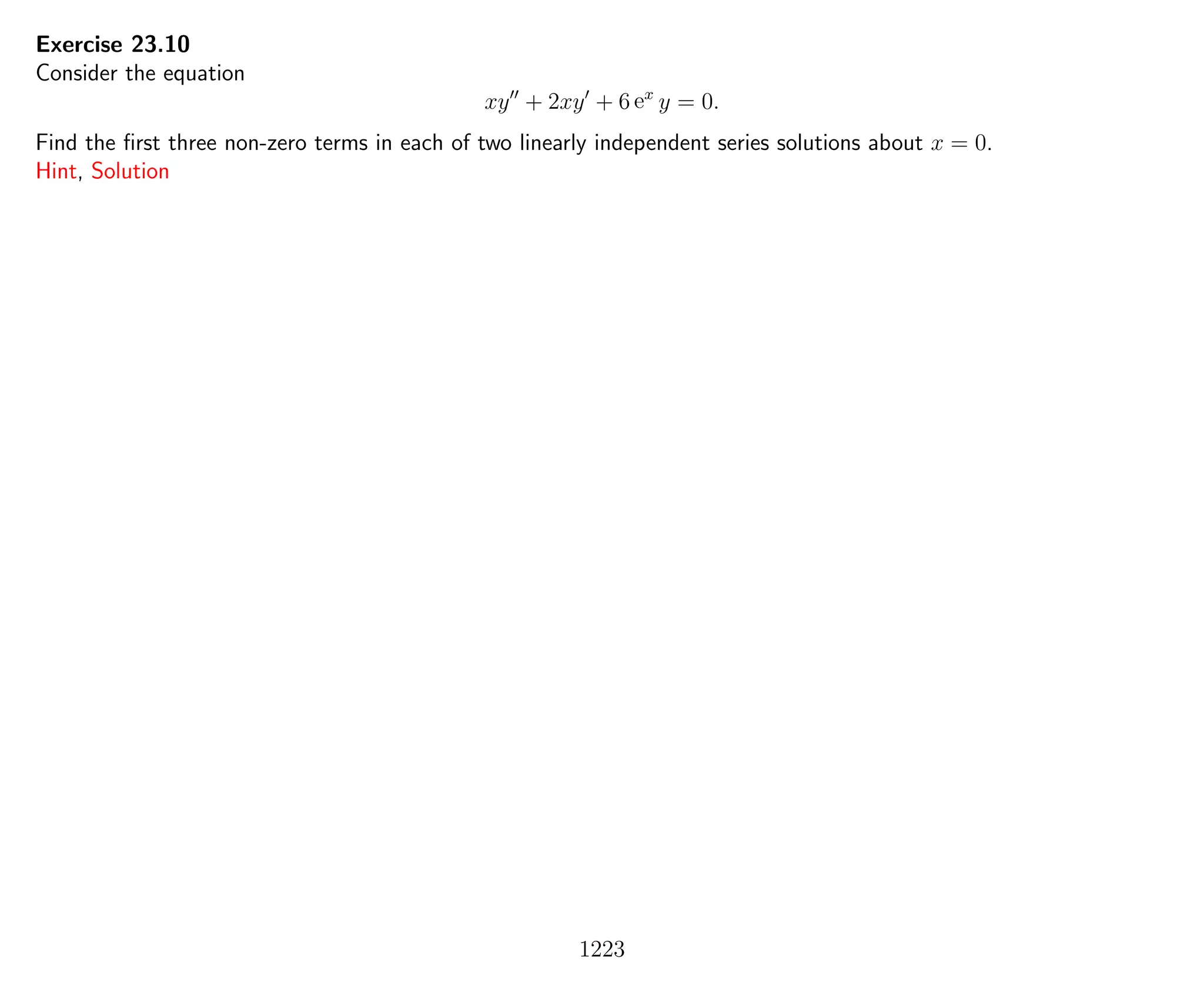 Exercise 23.10
Consider the equation
xy + 2xy + 6 ex
y = 0.
Find the ﬁrst three non-zero terms in each of two linearly independent series solutions about x = 0.
Hint, Solution
1223
 