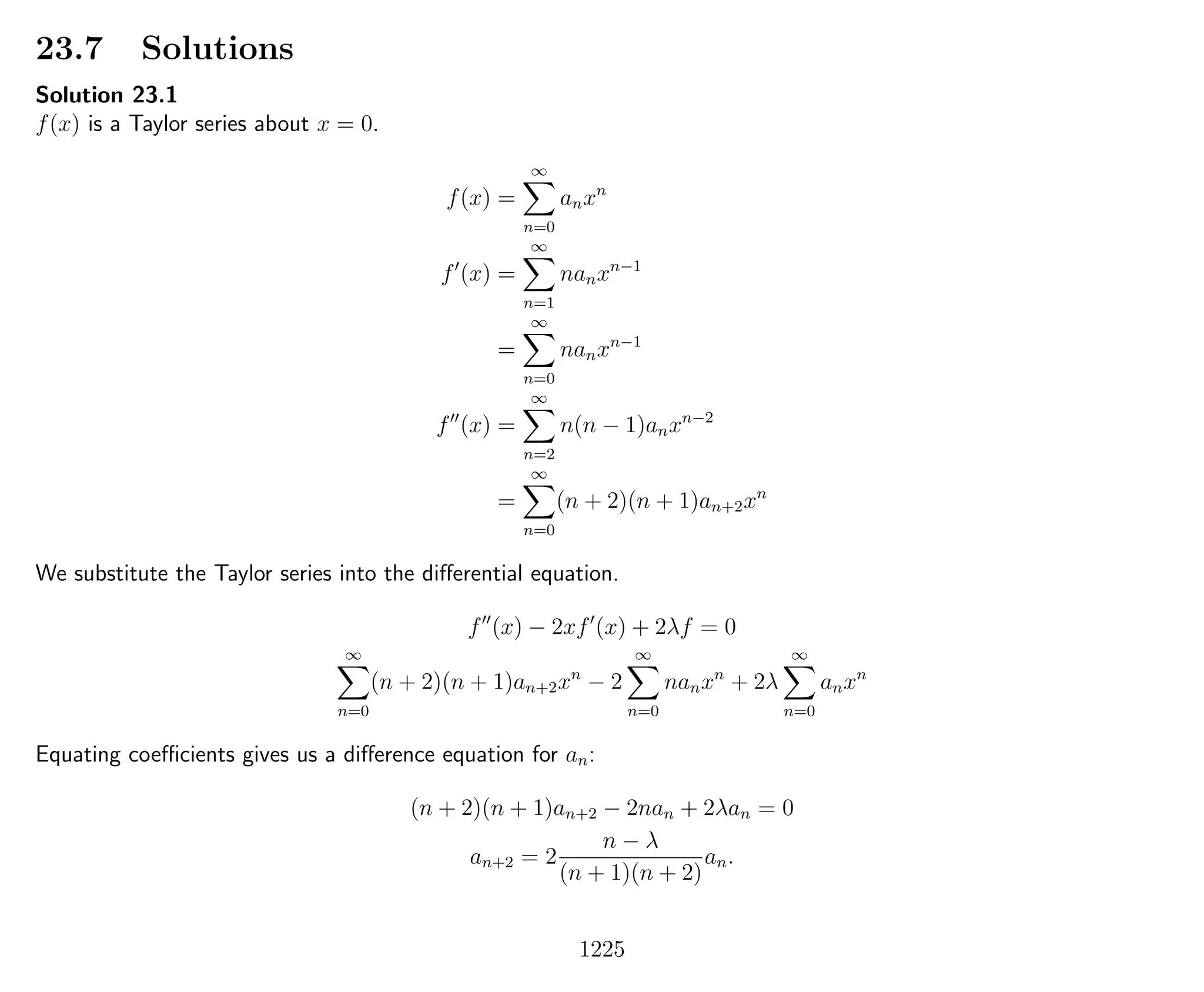 23.7 Solutions
Solution 23.1
f(x) is a Taylor series about x = 0.
f(x) =
∞
n=0
anxn
f (x) =
∞
n=1
nanxn−1
=
∞
n=0
nanxn−1
f (x) =
∞
n=2
n(n − 1)anxn−2
=
∞
n=0
(n + 2)(n + 1)an+2xn
We substitute the Taylor series into the diﬀerential equation.
f (x) − 2xf (x) + 2λf = 0
∞
n=0
(n + 2)(n + 1)an+2xn
− 2
∞
n=0
nanxn
+ 2λ
∞
n=0
anxn
Equating coeﬃcients gives us a diﬀerence equation for an:
(n + 2)(n + 1)an+2 − 2nan + 2λan = 0
an+2 = 2
n − λ
(n + 1)(n + 2)
an.
1225
 