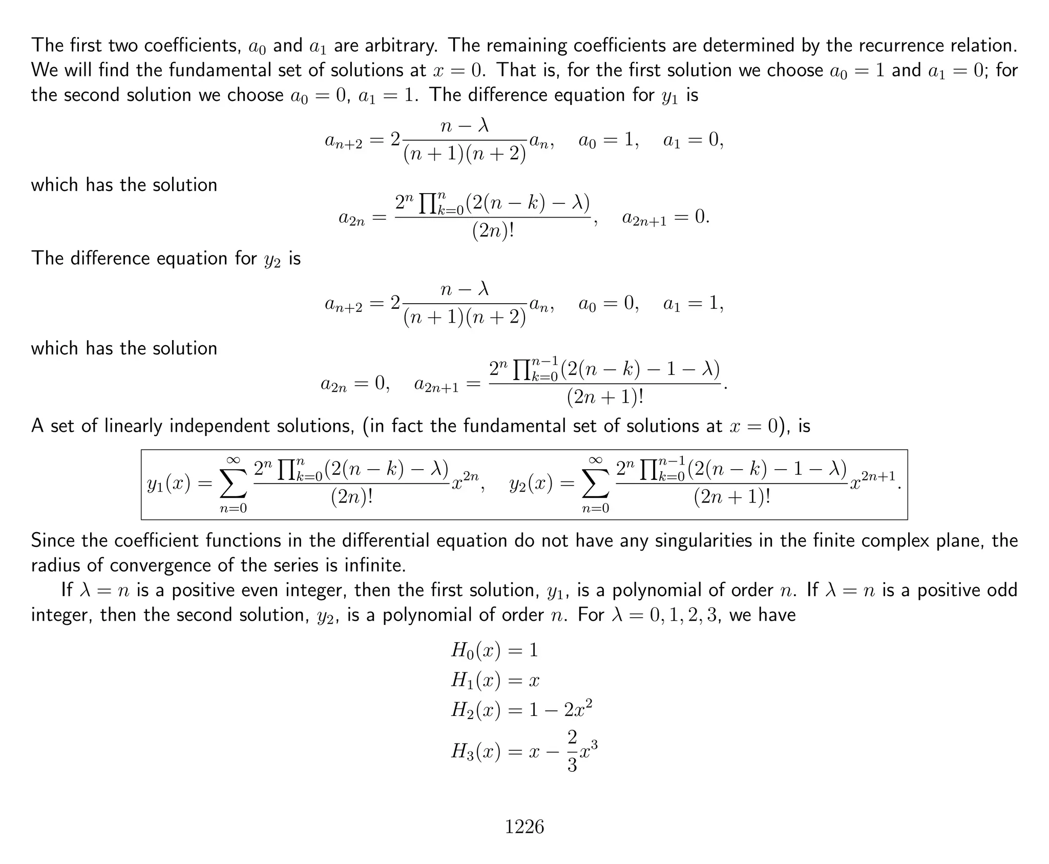 The ﬁrst two coeﬃcients, a0 and a1 are arbitrary. The remaining coeﬃcients are determined by the recurrence relation.
We will ﬁnd the fundamental set of solutions at x = 0. That is, for the ﬁrst solution we choose a0 = 1 and a1 = 0; for
the second solution we choose a0 = 0, a1 = 1. The diﬀerence equation for y1 is
an+2 = 2
n − λ
(n + 1)(n + 2)
an, a0 = 1, a1 = 0,
which has the solution
a2n =
2n n
k=0(2(n − k) − λ)
(2n)!
, a2n+1 = 0.
The diﬀerence equation for y2 is
an+2 = 2
n − λ
(n + 1)(n + 2)
an, a0 = 0, a1 = 1,
which has the solution
a2n = 0, a2n+1 =
2n n−1
k=0(2(n − k) − 1 − λ)
(2n + 1)!
.
A set of linearly independent solutions, (in fact the fundamental set of solutions at x = 0), is
y1(x) =
∞
n=0
2n n
k=0(2(n − k) − λ)
(2n)!
x2n
, y2(x) =
∞
n=0
2n n−1
k=0(2(n − k) − 1 − λ)
(2n + 1)!
x2n+1
.
Since the coeﬃcient functions in the diﬀerential equation do not have any singularities in the ﬁnite complex plane, the
radius of convergence of the series is inﬁnite.
If λ = n is a positive even integer, then the ﬁrst solution, y1, is a polynomial of order n. If λ = n is a positive odd
integer, then the second solution, y2, is a polynomial of order n. For λ = 0, 1, 2, 3, we have
H0(x) = 1
H1(x) = x
H2(x) = 1 − 2x2
H3(x) = x −
2
3
x3
1226
 
