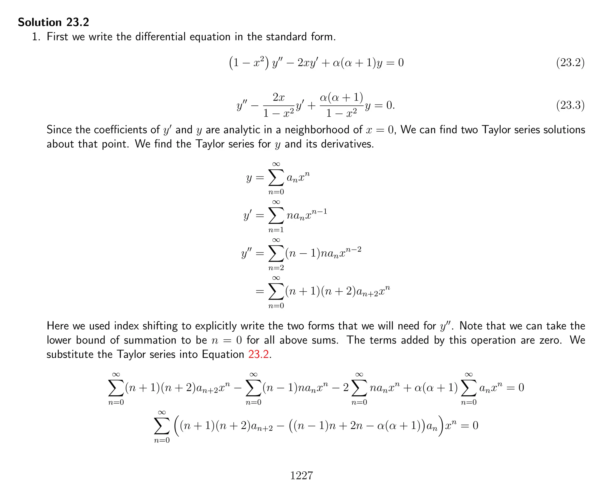 Solution 23.2
1. First we write the diﬀerential equation in the standard form.
1 − x2
y − 2xy + α(α + 1)y = 0 (23.2)
y −
2x
1 − x2
y +
α(α + 1)
1 − x2
y = 0. (23.3)
Since the coeﬃcients of y and y are analytic in a neighborhood of x = 0, We can ﬁnd two Taylor series solutions
about that point. We ﬁnd the Taylor series for y and its derivatives.
y =
∞
n=0
anxn
y =
∞
n=1
nanxn−1
y =
∞
n=2
(n − 1)nanxn−2
=
∞
n=0
(n + 1)(n + 2)an+2xn
Here we used index shifting to explicitly write the two forms that we will need for y . Note that we can take the
lower bound of summation to be n = 0 for all above sums. The terms added by this operation are zero. We
substitute the Taylor series into Equation 23.2.
∞
n=0
(n + 1)(n + 2)an+2xn
−
∞
n=0
(n − 1)nanxn
− 2
∞
n=0
nanxn
+ α(α + 1)
∞
n=0
anxn
= 0
∞
n=0
(n + 1)(n + 2)an+2 − (n − 1)n + 2n − α(α + 1) an xn
= 0
1227
 