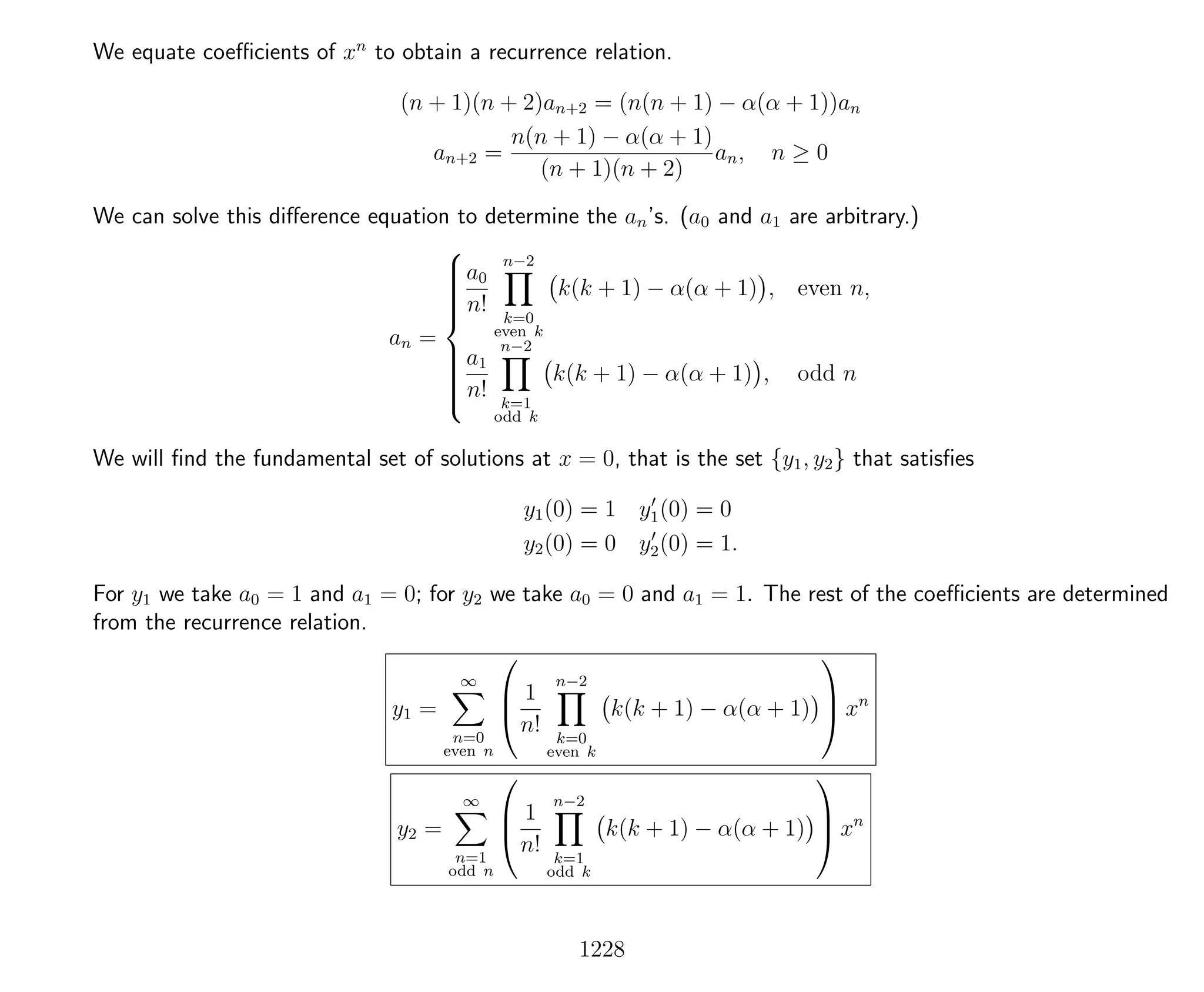We equate coeﬃcients of xn
to obtain a recurrence relation.
(n + 1)(n + 2)an+2 = (n(n + 1) − α(α + 1))an
an+2 =
n(n + 1) − α(α + 1)
(n + 1)(n + 2)
an, n ≥ 0
We can solve this diﬀerence equation to determine the an’s. (a0 and a1 are arbitrary.)
an =



a0
n!
n−2
k=0
even k
k(k + 1) − α(α + 1) , even n,
a1
n!
n−2
k=1
odd k
k(k + 1) − α(α + 1) , odd n
We will ﬁnd the fundamental set of solutions at x = 0, that is the set {y1, y2} that satisﬁes
y1(0) = 1 y1(0) = 0
y2(0) = 0 y2(0) = 1.
For y1 we take a0 = 1 and a1 = 0; for y2 we take a0 = 0 and a1 = 1. The rest of the coeﬃcients are determined
from the recurrence relation.
y1 =
∞
n=0
even n



1
n!
n−2
k=0
even k
k(k + 1) − α(α + 1)


 xn
y2 =
∞
n=1
odd n



1
n!
n−2
k=1
odd k
k(k + 1) − α(α + 1)


 xn
1228
 