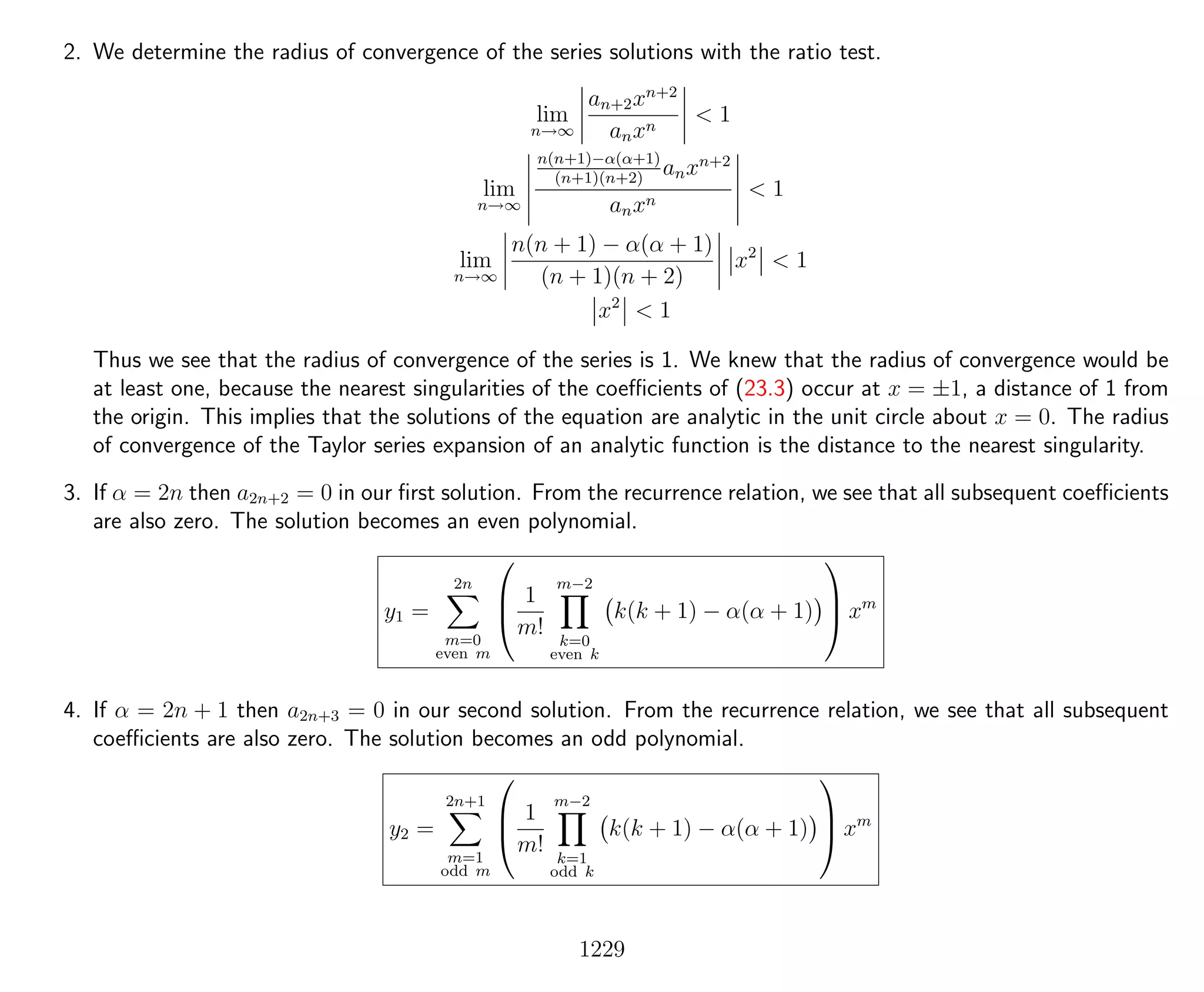 2. We determine the radius of convergence of the series solutions with the ratio test.
lim
n→∞
an+2xn+2
anxn
< 1
lim
n→∞
n(n+1)−α(α+1)
(n+1)(n+2)
anxn+2
anxn
< 1
lim
n→∞
n(n + 1) − α(α + 1)
(n + 1)(n + 2)
x2
< 1
x2
< 1
Thus we see that the radius of convergence of the series is 1. We knew that the radius of convergence would be
at least one, because the nearest singularities of the coeﬃcients of (23.3) occur at x = ±1, a distance of 1 from
the origin. This implies that the solutions of the equation are analytic in the unit circle about x = 0. The radius
of convergence of the Taylor series expansion of an analytic function is the distance to the nearest singularity.
3. If α = 2n then a2n+2 = 0 in our ﬁrst solution. From the recurrence relation, we see that all subsequent coeﬃcients
are also zero. The solution becomes an even polynomial.
y1 =
2n
m=0
even m



1
m!
m−2
k=0
even k
k(k + 1) − α(α + 1)


 xm
4. If α = 2n + 1 then a2n+3 = 0 in our second solution. From the recurrence relation, we see that all subsequent
coeﬃcients are also zero. The solution becomes an odd polynomial.
y2 =
2n+1
m=1
odd m



1
m!
m−2
k=1
odd k
k(k + 1) − α(α + 1)


 xm
1229
 