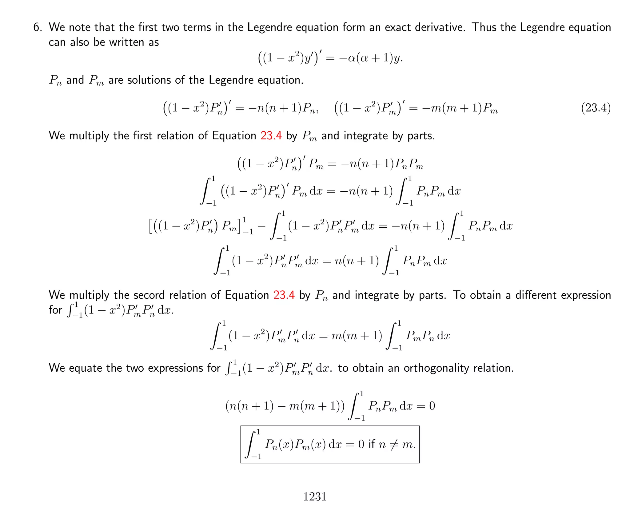 6. We note that the ﬁrst two terms in the Legendre equation form an exact derivative. Thus the Legendre equation
can also be written as
(1 − x2
)y = −α(α + 1)y.
Pn and Pm are solutions of the Legendre equation.
(1 − x2
)Pn = −n(n + 1)Pn, (1 − x2
)Pm = −m(m + 1)Pm (23.4)
We multiply the ﬁrst relation of Equation 23.4 by Pm and integrate by parts.
(1 − x2
)Pn Pm = −n(n + 1)PnPm
1
−1
(1 − x2
)Pn Pm dx = −n(n + 1)
1
−1
PnPm dx
(1 − x2
)Pn Pm
1
−1
−
1
−1
(1 − x2
)PnPm dx = −n(n + 1)
1
−1
PnPm dx
1
−1
(1 − x2
)PnPm dx = n(n + 1)
1
−1
PnPm dx
We multiply the secord relation of Equation 23.4 by Pn and integrate by parts. To obtain a diﬀerent expression
for
1
−1
(1 − x2
)PmPn dx.
1
−1
(1 − x2
)PmPn dx = m(m + 1)
1
−1
PmPn dx
We equate the two expressions for
1
−1
(1 − x2
)PmPn dx. to obtain an orthogonality relation.
(n(n + 1) − m(m + 1))
1
−1
PnPm dx = 0
1
−1
Pn(x)Pm(x) dx = 0 if n = m.
1231
 