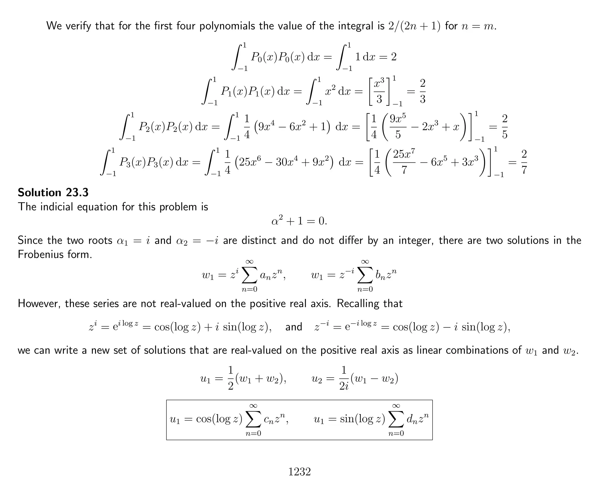 We verify that for the ﬁrst four polynomials the value of the integral is 2/(2n + 1) for n = m.
1
−1
P0(x)P0(x) dx =
1
−1
1 dx = 2
1
−1
P1(x)P1(x) dx =
1
−1
x2
dx =
x3
3
1
−1
=
2
3
1
−1
P2(x)P2(x) dx =
1
−1
1
4
9x4
− 6x2
+ 1 dx =
1
4
9x5
5
− 2x3
+ x
1
−1
=
2
5
1
−1
P3(x)P3(x) dx =
1
−1
1
4
25x6
− 30x4
+ 9x2
dx =
1
4
25x7
7
− 6x5
+ 3x3
1
−1
=
2
7
Solution 23.3
The indicial equation for this problem is
α2
+ 1 = 0.
Since the two roots α1 = i and α2 = −i are distinct and do not diﬀer by an integer, there are two solutions in the
Frobenius form.
w1 = zi
∞
n=0
anzn
, w1 = z−i
∞
n=0
bnzn
However, these series are not real-valued on the positive real axis. Recalling that
zi
= ei log z
= cos(log z) + i sin(log z), and z−i
= e−i log z
= cos(log z) − i sin(log z),
we can write a new set of solutions that are real-valued on the positive real axis as linear combinations of w1 and w2.
u1 =
1
2
(w1 + w2), u2 =
1
2i
(w1 − w2)
u1 = cos(log z)
∞
n=0
cnzn
, u1 = sin(log z)
∞
n=0
dnzn
1232
 