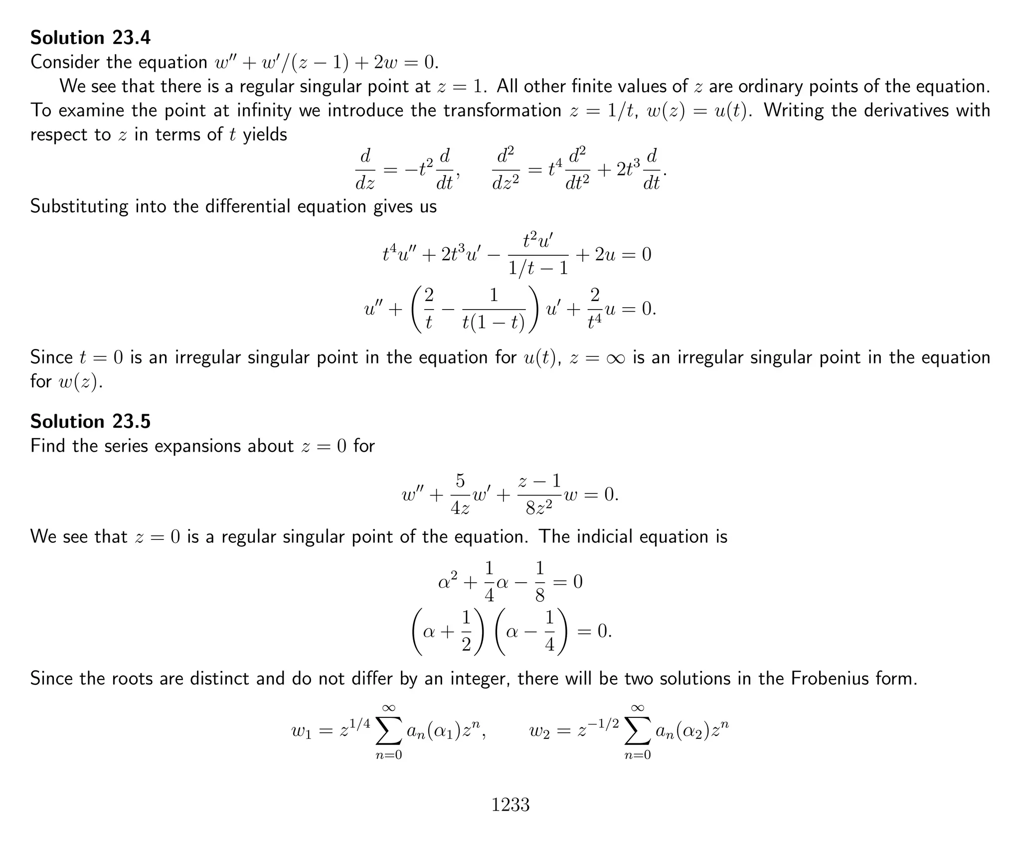 Solution 23.4
Consider the equation w + w /(z − 1) + 2w = 0.
We see that there is a regular singular point at z = 1. All other ﬁnite values of z are ordinary points of the equation.
To examine the point at inﬁnity we introduce the transformation z = 1/t, w(z) = u(t). Writing the derivatives with
respect to z in terms of t yields
d
dz
= −t2 d
dt
,
d2
dz2
= t4 d2
dt2
+ 2t3 d
dt
.
Substituting into the diﬀerential equation gives us
t4
u + 2t3
u −
t2
u
1/t − 1
+ 2u = 0
u +
2
t
−
1
t(1 − t)
u +
2
t4
u = 0.
Since t = 0 is an irregular singular point in the equation for u(t), z = ∞ is an irregular singular point in the equation
for w(z).
Solution 23.5
Find the series expansions about z = 0 for
w +
5
4z
w +
z − 1
8z2
w = 0.
We see that z = 0 is a regular singular point of the equation. The indicial equation is
α2
+
1
4
α −
1
8
= 0
α +
1
2
α −
1
4
= 0.
Since the roots are distinct and do not diﬀer by an integer, there will be two solutions in the Frobenius form.
w1 = z1/4
∞
n=0
an(α1)zn
, w2 = z−1/2
∞
n=0
an(α2)zn
1233
 