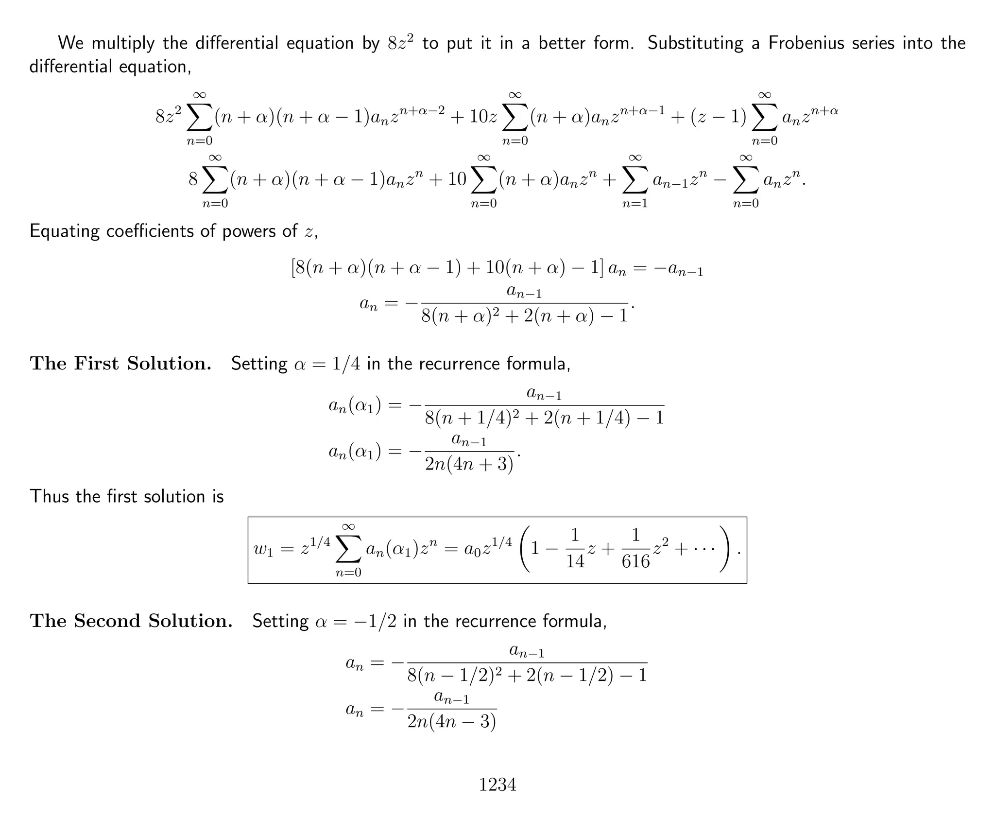 We multiply the diﬀerential equation by 8z2
to put it in a better form. Substituting a Frobenius series into the
diﬀerential equation,
8z2
∞
n=0
(n + α)(n + α − 1)anzn+α−2
+ 10z
∞
n=0
(n + α)anzn+α−1
+ (z − 1)
∞
n=0
anzn+α
8
∞
n=0
(n + α)(n + α − 1)anzn
+ 10
∞
n=0
(n + α)anzn
+
∞
n=1
an−1zn
−
∞
n=0
anzn
.
Equating coeﬃcients of powers of z,
[8(n + α)(n + α − 1) + 10(n + α) − 1] an = −an−1
an = −
an−1
8(n + α)2 + 2(n + α) − 1
.
The First Solution. Setting α = 1/4 in the recurrence formula,
an(α1) = −
an−1
8(n + 1/4)2 + 2(n + 1/4) − 1
an(α1) = −
an−1
2n(4n + 3)
.
Thus the ﬁrst solution is
w1 = z1/4
∞
n=0
an(α1)zn
= a0z1/4
1 −
1
14
z +
1
616
z2
+ · · · .
The Second Solution. Setting α = −1/2 in the recurrence formula,
an = −
an−1
8(n − 1/2)2 + 2(n − 1/2) − 1
an = −
an−1
2n(4n − 3)
1234
 