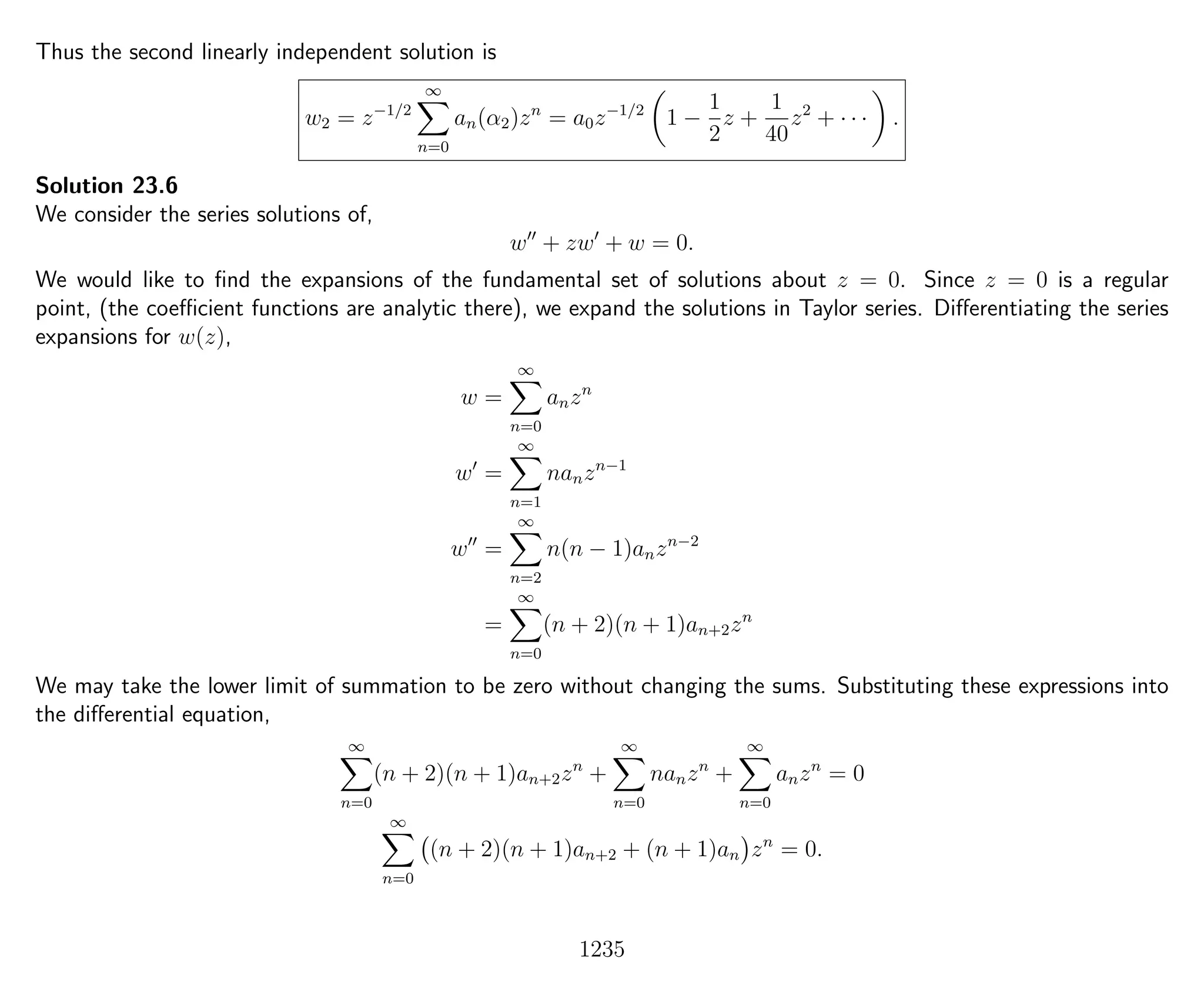 Thus the second linearly independent solution is
w2 = z−1/2
∞
n=0
an(α2)zn
= a0z−1/2
1 −
1
2
z +
1
40
z2
+ · · · .
Solution 23.6
We consider the series solutions of,
w + zw + w = 0.
We would like to ﬁnd the expansions of the fundamental set of solutions about z = 0. Since z = 0 is a regular
point, (the coeﬃcient functions are analytic there), we expand the solutions in Taylor series. Diﬀerentiating the series
expansions for w(z),
w =
∞
n=0
anzn
w =
∞
n=1
nanzn−1
w =
∞
n=2
n(n − 1)anzn−2
=
∞
n=0
(n + 2)(n + 1)an+2zn
We may take the lower limit of summation to be zero without changing the sums. Substituting these expressions into
the diﬀerential equation,
∞
n=0
(n + 2)(n + 1)an+2zn
+
∞
n=0
nanzn
+
∞
n=0
anzn
= 0
∞
n=0
(n + 2)(n + 1)an+2 + (n + 1)an zn
= 0.
1235
 