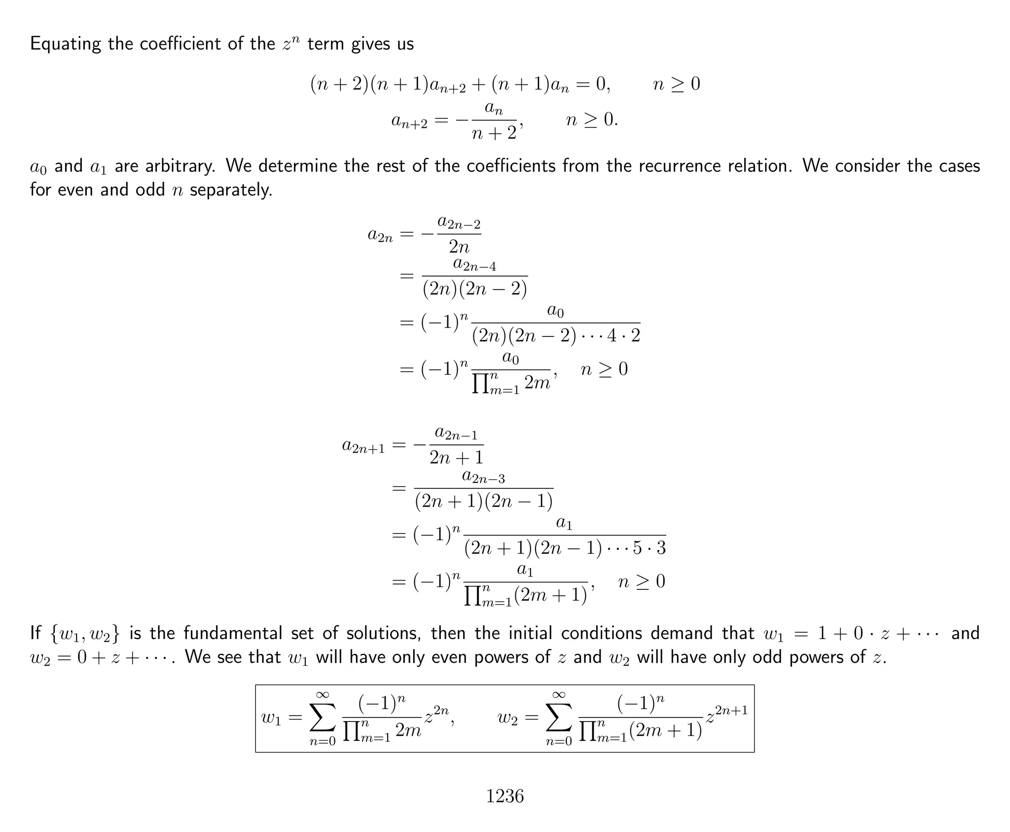 Equating the coeﬃcient of the zn
term gives us
(n + 2)(n + 1)an+2 + (n + 1)an = 0, n ≥ 0
an+2 = −
an
n + 2
, n ≥ 0.
a0 and a1 are arbitrary. We determine the rest of the coeﬃcients from the recurrence relation. We consider the cases
for even and odd n separately.
a2n = −
a2n−2
2n
=
a2n−4
(2n)(2n − 2)
= (−1)n a0
(2n)(2n − 2) · · · 4 · 2
= (−1)n a0
n
m=1 2m
, n ≥ 0
a2n+1 = −
a2n−1
2n + 1
=
a2n−3
(2n + 1)(2n − 1)
= (−1)n a1
(2n + 1)(2n − 1) · · · 5 · 3
= (−1)n a1
n
m=1(2m + 1)
, n ≥ 0
If {w1, w2} is the fundamental set of solutions, then the initial conditions demand that w1 = 1 + 0 · z + · · · and
w2 = 0 + z + · · · . We see that w1 will have only even powers of z and w2 will have only odd powers of z.
w1 =
∞
n=0
(−1)n
n
m=1 2m
z2n
, w2 =
∞
n=0
(−1)n
n
m=1(2m + 1)
z2n+1
1236
 