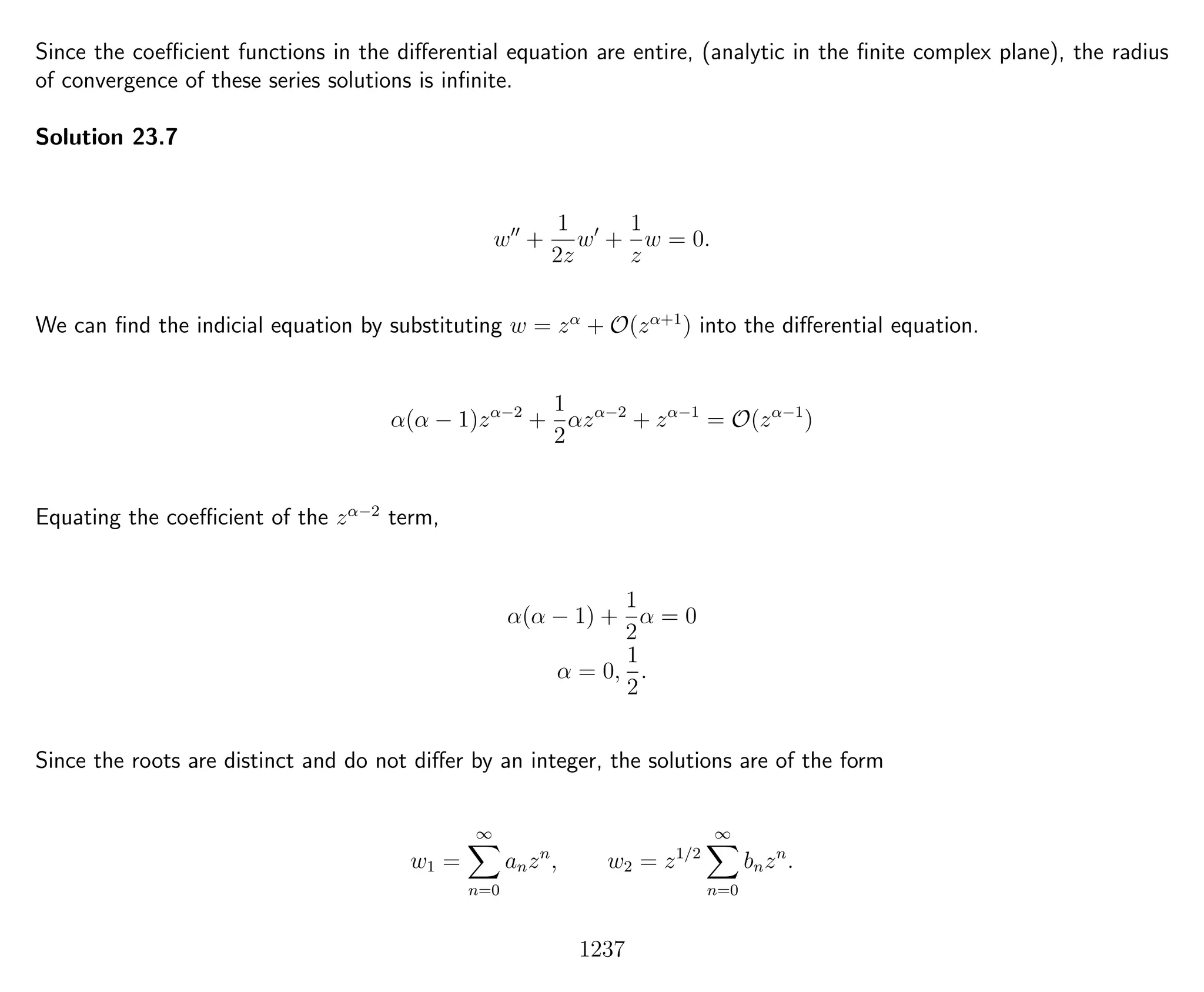 Since the coeﬃcient functions in the diﬀerential equation are entire, (analytic in the ﬁnite complex plane), the radius
of convergence of these series solutions is inﬁnite.
Solution 23.7
w +
1
2z
w +
1
z
w = 0.
We can ﬁnd the indicial equation by substituting w = zα
+ O(zα+1
) into the diﬀerential equation.
α(α − 1)zα−2
+
1
2
αzα−2
+ zα−1
= O(zα−1
)
Equating the coeﬃcient of the zα−2
term,
α(α − 1) +
1
2
α = 0
α = 0,
1
2
.
Since the roots are distinct and do not diﬀer by an integer, the solutions are of the form
w1 =
∞
n=0
anzn
, w2 = z1/2
∞
n=0
bnzn
.
1237
 