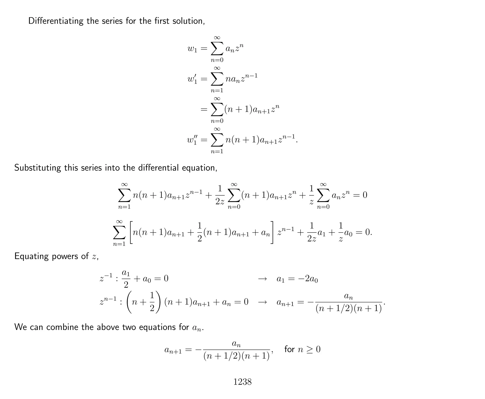 Diﬀerentiating the series for the ﬁrst solution,
w1 =
∞
n=0
anzn
w1 =
∞
n=1
nanzn−1
=
∞
n=0
(n + 1)an+1zn
w1 =
∞
n=1
n(n + 1)an+1zn−1
.
Substituting this series into the diﬀerential equation,
∞
n=1
n(n + 1)an+1zn−1
+
1
2z
∞
n=0
(n + 1)an+1zn
+
1
z
∞
n=0
anzn
= 0
∞
n=1
n(n + 1)an+1 +
1
2
(n + 1)an+1 + an zn−1
+
1
2z
a1 +
1
z
a0 = 0.
Equating powers of z,
z−1
:
a1
2
+ a0 = 0 → a1 = −2a0
zn−1
: n +
1
2
(n + 1)an+1 + an = 0 → an+1 = −
an
(n + 1/2)(n + 1)
.
We can combine the above two equations for an.
an+1 = −
an
(n + 1/2)(n + 1)
, for n ≥ 0
1238
 