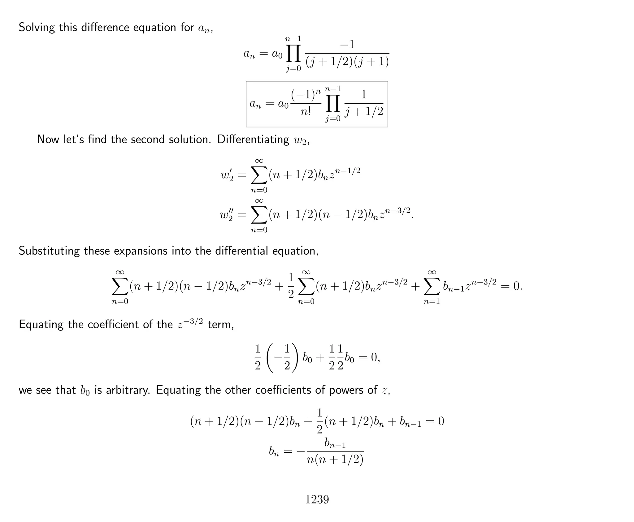 Solving this diﬀerence equation for an,
an = a0
n−1
j=0
−1
(j + 1/2)(j + 1)
an = a0
(−1)n
n!
n−1
j=0
1
j + 1/2
Now let’s ﬁnd the second solution. Diﬀerentiating w2,
w2 =
∞
n=0
(n + 1/2)bnzn−1/2
w2 =
∞
n=0
(n + 1/2)(n − 1/2)bnzn−3/2
.
Substituting these expansions into the diﬀerential equation,
∞
n=0
(n + 1/2)(n − 1/2)bnzn−3/2
+
1
2
∞
n=0
(n + 1/2)bnzn−3/2
+
∞
n=1
bn−1zn−3/2
= 0.
Equating the coeﬃcient of the z−3/2
term,
1
2
−
1
2
b0 +
1
2
1
2
b0 = 0,
we see that b0 is arbitrary. Equating the other coeﬃcients of powers of z,
(n + 1/2)(n − 1/2)bn +
1
2
(n + 1/2)bn + bn−1 = 0
bn = −
bn−1
n(n + 1/2)
1239
 
