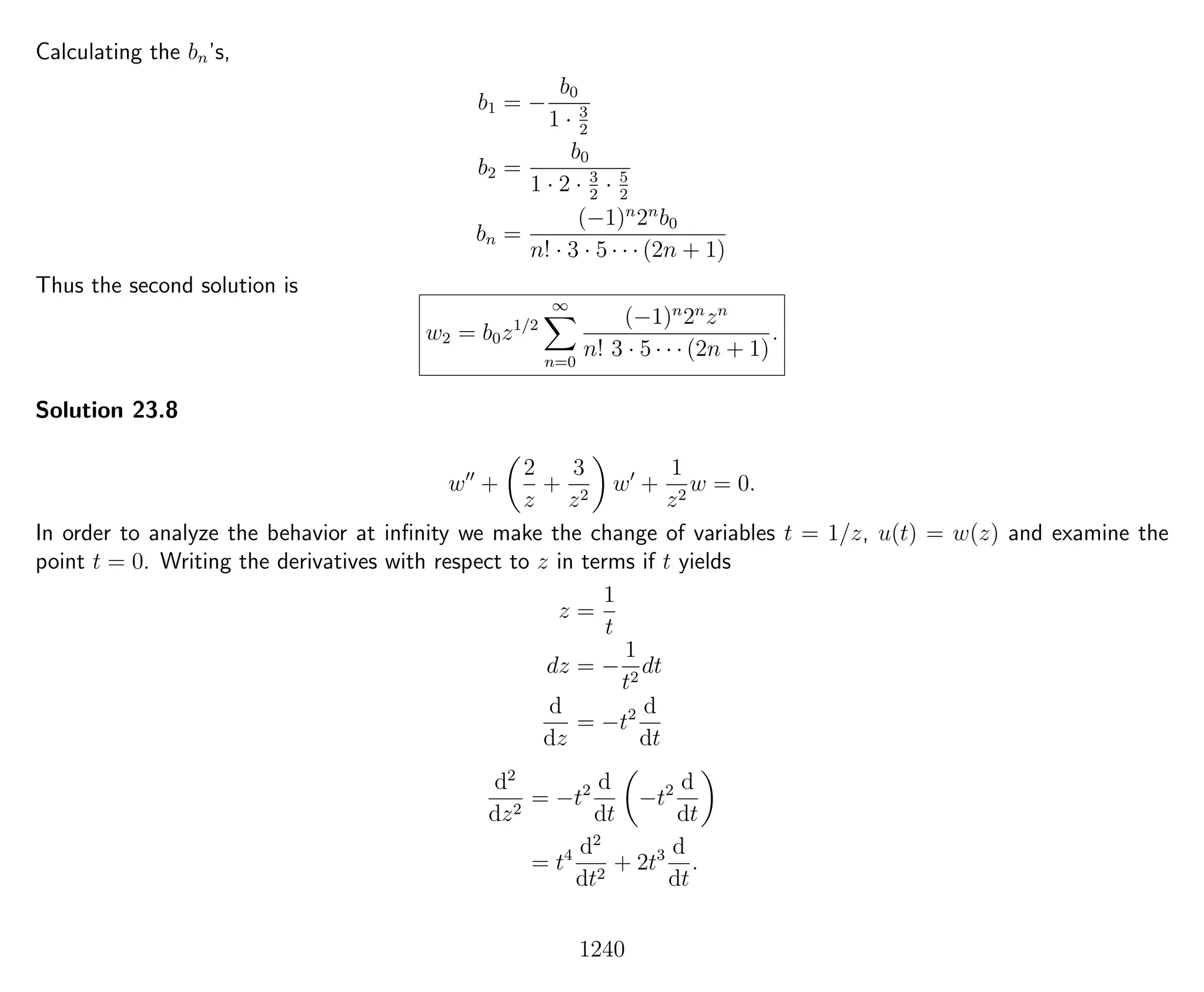 Calculating the bn’s,
b1 = −
b0
1 · 3
2
b2 =
b0
1 · 2 · 3
2
· 5
2
bn =
(−1)n
2n
b0
n! · 3 · 5 · · · (2n + 1)
Thus the second solution is
w2 = b0z1/2
∞
n=0
(−1)n
2n
zn
n! 3 · 5 · · · (2n + 1)
.
Solution 23.8
w +
2
z
+
3
z2
w +
1
z2
w = 0.
In order to analyze the behavior at inﬁnity we make the change of variables t = 1/z, u(t) = w(z) and examine the
point t = 0. Writing the derivatives with respect to z in terms if t yields
z =
1
t
dz = −
1
t2
dt
d
dz
= −t2 d
dt
d2
dz2
= −t2 d
dt
−t2 d
dt
= t4 d2
dt2
+ 2t3 d
dt
.
1240
 