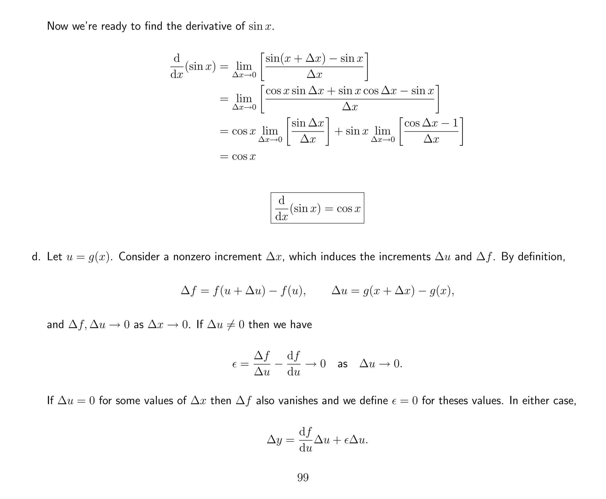 Now we’re ready to ﬁnd the derivative of sin x.
d
dx
(sin x) = lim
∆x→0
sin(x + ∆x) − sin x
∆x
= lim
∆x→0
cos x sin ∆x + sin x cos ∆x − sin x
∆x
= cos x lim
∆x→0
sin ∆x
∆x
+ sin x lim
∆x→0
cos ∆x − 1
∆x
= cos x
d
dx
(sin x) = cos x
d. Let u = g(x). Consider a nonzero increment ∆x, which induces the increments ∆u and ∆f. By deﬁnition,
∆f = f(u + ∆u) − f(u), ∆u = g(x + ∆x) − g(x),
and ∆f, ∆u → 0 as ∆x → 0. If ∆u = 0 then we have
=
∆f
∆u
−
df
du
→ 0 as ∆u → 0.
If ∆u = 0 for some values of ∆x then ∆f also vanishes and we deﬁne = 0 for theses values. In either case,
∆y =
df
du
∆u + ∆u.
99
 