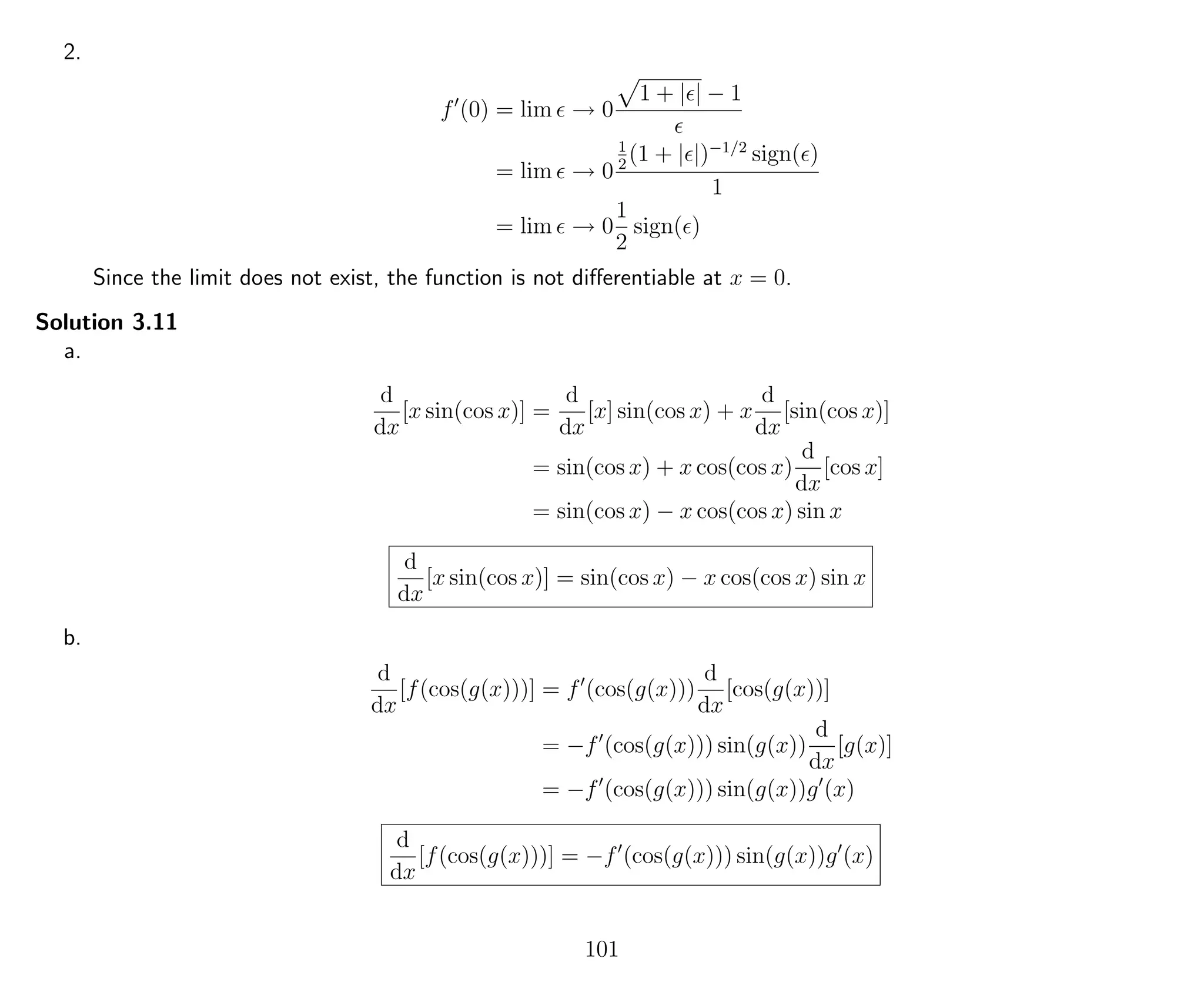 2.
f (0) = lim → 0
1 + | | − 1
= lim → 0
1
2
(1 + | |)−1/2
sign( )
1
= lim → 0
1
2
sign( )
Since the limit does not exist, the function is not diﬀerentiable at x = 0.
Solution 3.11
a.
d
dx
[x sin(cos x)] =
d
dx
[x] sin(cos x) + x
d
dx
[sin(cos x)]
= sin(cos x) + x cos(cos x)
d
dx
[cos x]
= sin(cos x) − x cos(cos x) sin x
d
dx
[x sin(cos x)] = sin(cos x) − x cos(cos x) sin x
b.
d
dx
[f(cos(g(x)))] = f (cos(g(x)))
d
dx
[cos(g(x))]
= −f (cos(g(x))) sin(g(x))
d
dx
[g(x)]
= −f (cos(g(x))) sin(g(x))g (x)
d
dx
[f(cos(g(x)))] = −f (cos(g(x))) sin(g(x))g (x)
101
 