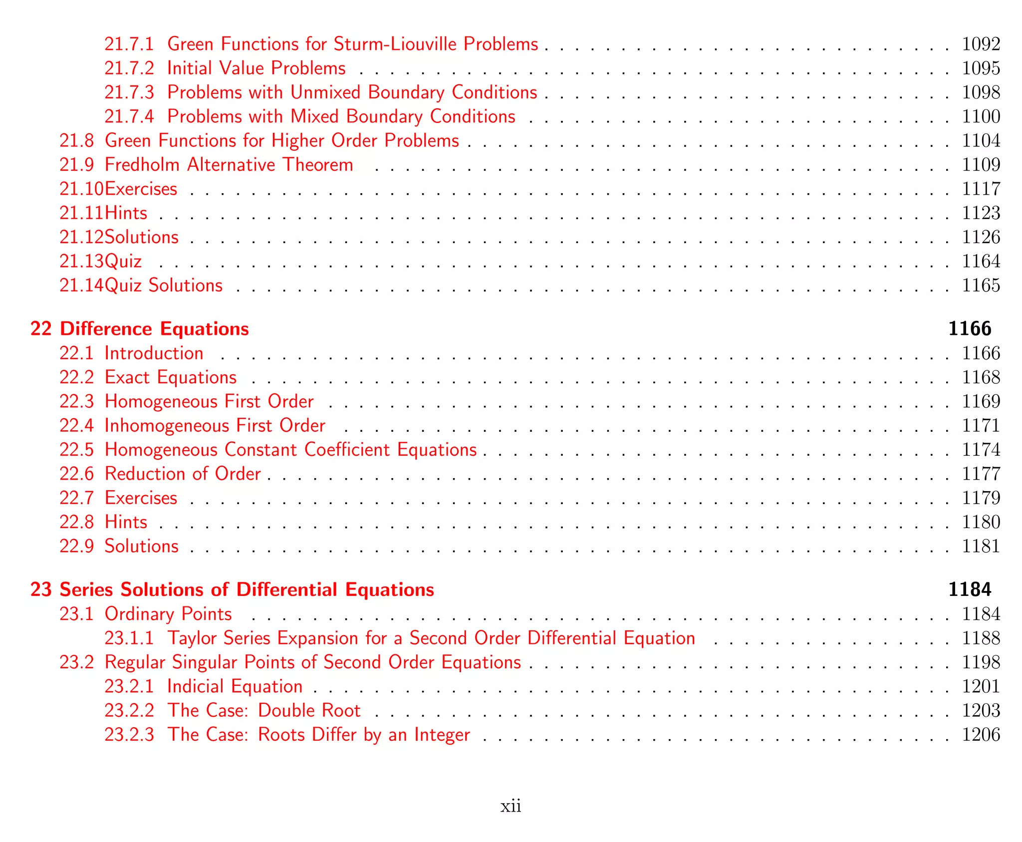 21.7.1 Green Functions for Sturm-Liouville Problems . . . . . . . . . . . . . . . . . . . . . . . . . . . 1092
21.7.2 Initial Value Problems . . . . . . . . . . . . . . . . . . . . . . . . . . . . . . . . . . . . . . . 1095
21.7.3 Problems with Unmixed Boundary Conditions . . . . . . . . . . . . . . . . . . . . . . . . . . . 1098
21.7.4 Problems with Mixed Boundary Conditions . . . . . . . . . . . . . . . . . . . . . . . . . . . . 1100
21.8 Green Functions for Higher Order Problems . . . . . . . . . . . . . . . . . . . . . . . . . . . . . . . . 1104
21.9 Fredholm Alternative Theorem . . . . . . . . . . . . . . . . . . . . . . . . . . . . . . . . . . . . . . 1109
21.10Exercises . . . . . . . . . . . . . . . . . . . . . . . . . . . . . . . . . . . . . . . . . . . . . . . . . . 1117
21.11Hints . . . . . . . . . . . . . . . . . . . . . . . . . . . . . . . . . . . . . . . . . . . . . . . . . . . . 1123
21.12Solutions . . . . . . . . . . . . . . . . . . . . . . . . . . . . . . . . . . . . . . . . . . . . . . . . . . 1126
21.13Quiz . . . . . . . . . . . . . . . . . . . . . . . . . . . . . . . . . . . . . . . . . . . . . . . . . . . . 1164
21.14Quiz Solutions . . . . . . . . . . . . . . . . . . . . . . . . . . . . . . . . . . . . . . . . . . . . . . . 1165
22 Diﬀerence Equations 1166
22.1 Introduction . . . . . . . . . . . . . . . . . . . . . . . . . . . . . . . . . . . . . . . . . . . . . . . . 1166
22.2 Exact Equations . . . . . . . . . . . . . . . . . . . . . . . . . . . . . . . . . . . . . . . . . . . . . . 1168
22.3 Homogeneous First Order . . . . . . . . . . . . . . . . . . . . . . . . . . . . . . . . . . . . . . . . . 1169
22.4 Inhomogeneous First Order . . . . . . . . . . . . . . . . . . . . . . . . . . . . . . . . . . . . . . . . 1171
22.5 Homogeneous Constant Coeﬃcient Equations . . . . . . . . . . . . . . . . . . . . . . . . . . . . . . . 1174
22.6 Reduction of Order . . . . . . . . . . . . . . . . . . . . . . . . . . . . . . . . . . . . . . . . . . . . . 1177
22.7 Exercises . . . . . . . . . . . . . . . . . . . . . . . . . . . . . . . . . . . . . . . . . . . . . . . . . . 1179
22.8 Hints . . . . . . . . . . . . . . . . . . . . . . . . . . . . . . . . . . . . . . . . . . . . . . . . . . . . 1180
22.9 Solutions . . . . . . . . . . . . . . . . . . . . . . . . . . . . . . . . . . . . . . . . . . . . . . . . . . 1181
23 Series Solutions of Diﬀerential Equations 1184
23.1 Ordinary Points . . . . . . . . . . . . . . . . . . . . . . . . . . . . . . . . . . . . . . . . . . . . . . 1184
23.1.1 Taylor Series Expansion for a Second Order Diﬀerential Equation . . . . . . . . . . . . . . . . 1188
23.2 Regular Singular Points of Second Order Equations . . . . . . . . . . . . . . . . . . . . . . . . . . . . 1198
23.2.1 Indicial Equation . . . . . . . . . . . . . . . . . . . . . . . . . . . . . . . . . . . . . . . . . . 1201
23.2.2 The Case: Double Root . . . . . . . . . . . . . . . . . . . . . . . . . . . . . . . . . . . . . . 1203
23.2.3 The Case: Roots Diﬀer by an Integer . . . . . . . . . . . . . . . . . . . . . . . . . . . . . . . 1206
xii
 