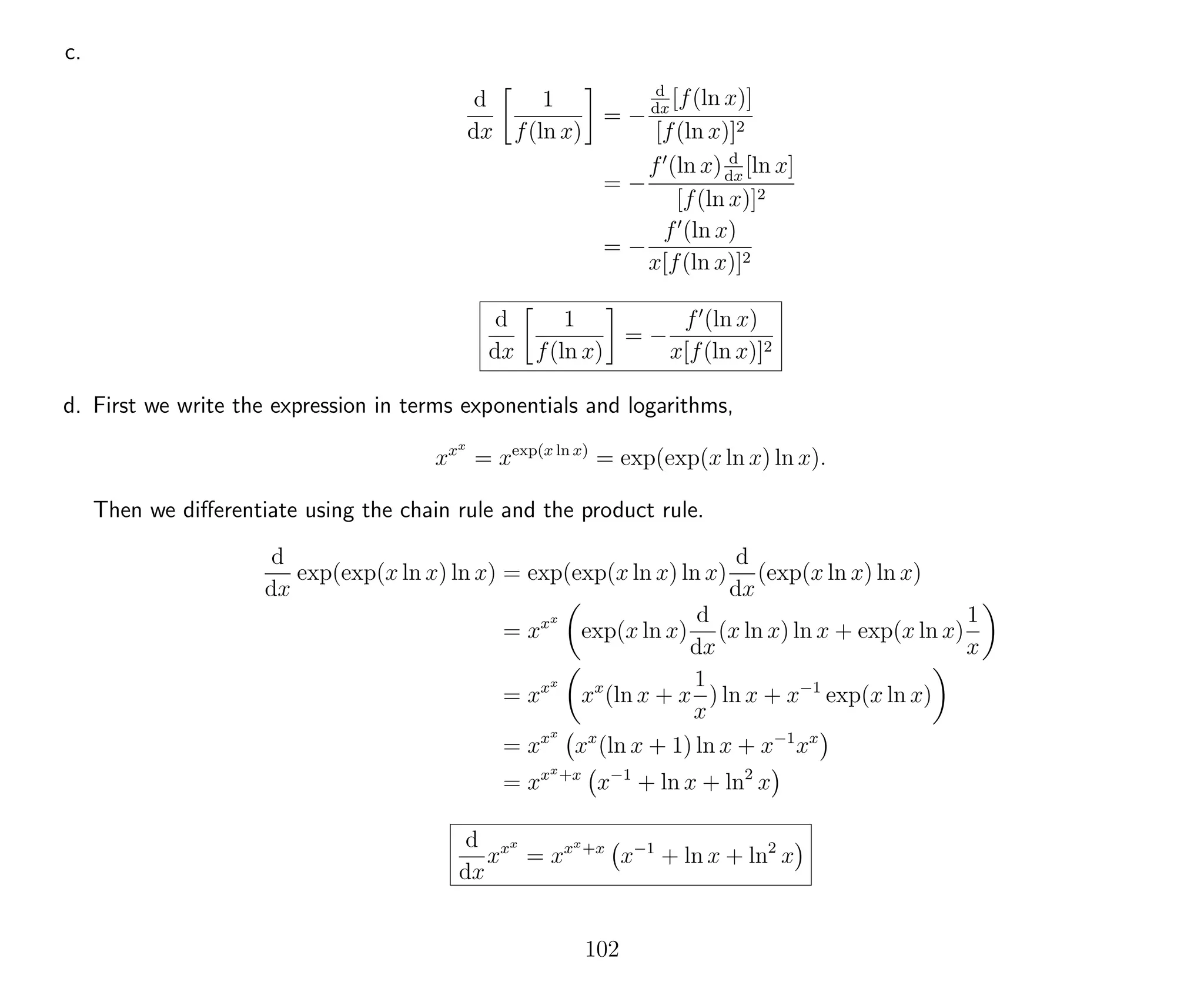 c.
d
dx
1
f(ln x)
= −
d
dx
[f(ln x)]
[f(ln x)]2
= −
f (ln x) d
dx
[ln x]
[f(ln x)]2
= −
f (ln x)
x[f(ln x)]2
d
dx
1
f(ln x)
= −
f (ln x)
x[f(ln x)]2
d. First we write the expression in terms exponentials and logarithms,
xxx
= xexp(x ln x)
= exp(exp(x ln x) ln x).
Then we diﬀerentiate using the chain rule and the product rule.
d
dx
exp(exp(x ln x) ln x) = exp(exp(x ln x) ln x)
d
dx
(exp(x ln x) ln x)
= xxx
exp(x ln x)
d
dx
(x ln x) ln x + exp(x ln x)
1
x
= xxx
xx
(ln x + x
1
x
) ln x + x−1
exp(x ln x)
= xxx
xx
(ln x + 1) ln x + x−1
xx
= xxx+x
x−1
+ ln x + ln2
x
d
dx
xxx
= xxx+x
x−1
+ ln x + ln2
x
102
 