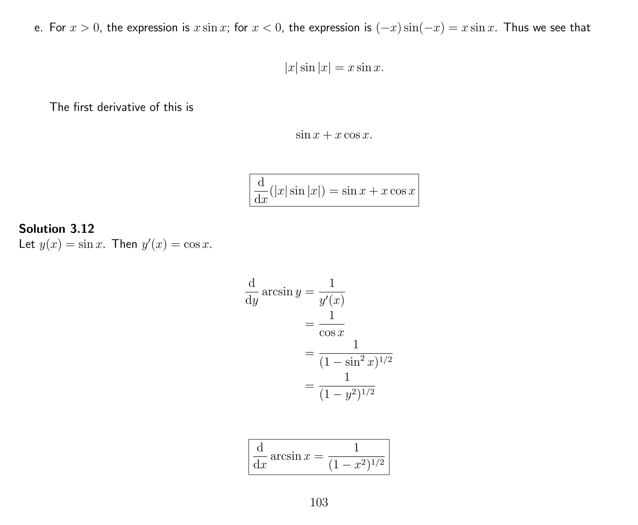 e. For x > 0, the expression is x sin x; for x < 0, the expression is (−x) sin(−x) = x sin x. Thus we see that
|x| sin |x| = x sin x.
The ﬁrst derivative of this is
sin x + x cos x.
d
dx
(|x| sin |x|) = sin x + x cos x
Solution 3.12
Let y(x) = sin x. Then y (x) = cos x.
d
dy
arcsin y =
1
y (x)
=
1
cos x
=
1
(1 − sin2
x)1/2
=
1
(1 − y2)1/2
d
dx
arcsin x =
1
(1 − x2)1/2
103
 