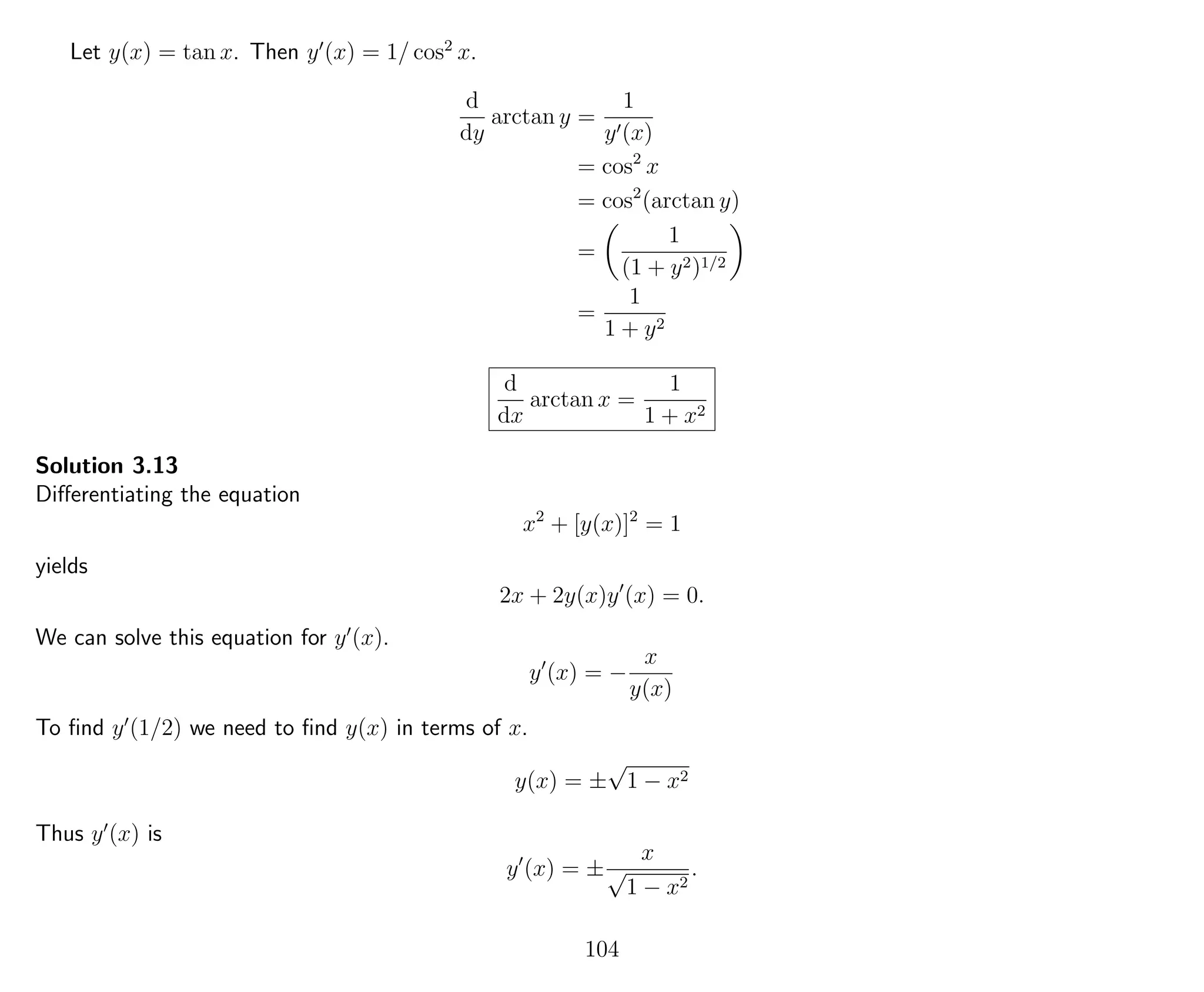 Let y(x) = tan x. Then y (x) = 1/ cos2
x.
d
dy
arctan y =
1
y (x)
= cos2
x
= cos2
(arctan y)
=
1
(1 + y2)1/2
=
1
1 + y2
d
dx
arctan x =
1
1 + x2
Solution 3.13
Diﬀerentiating the equation
x2
+ [y(x)]2
= 1
yields
2x + 2y(x)y (x) = 0.
We can solve this equation for y (x).
y (x) = −
x
y(x)
To ﬁnd y (1/2) we need to ﬁnd y(x) in terms of x.
y(x) = ±
√
1 − x2
Thus y (x) is
y (x) = ±
x
√
1 − x2
.
104
 