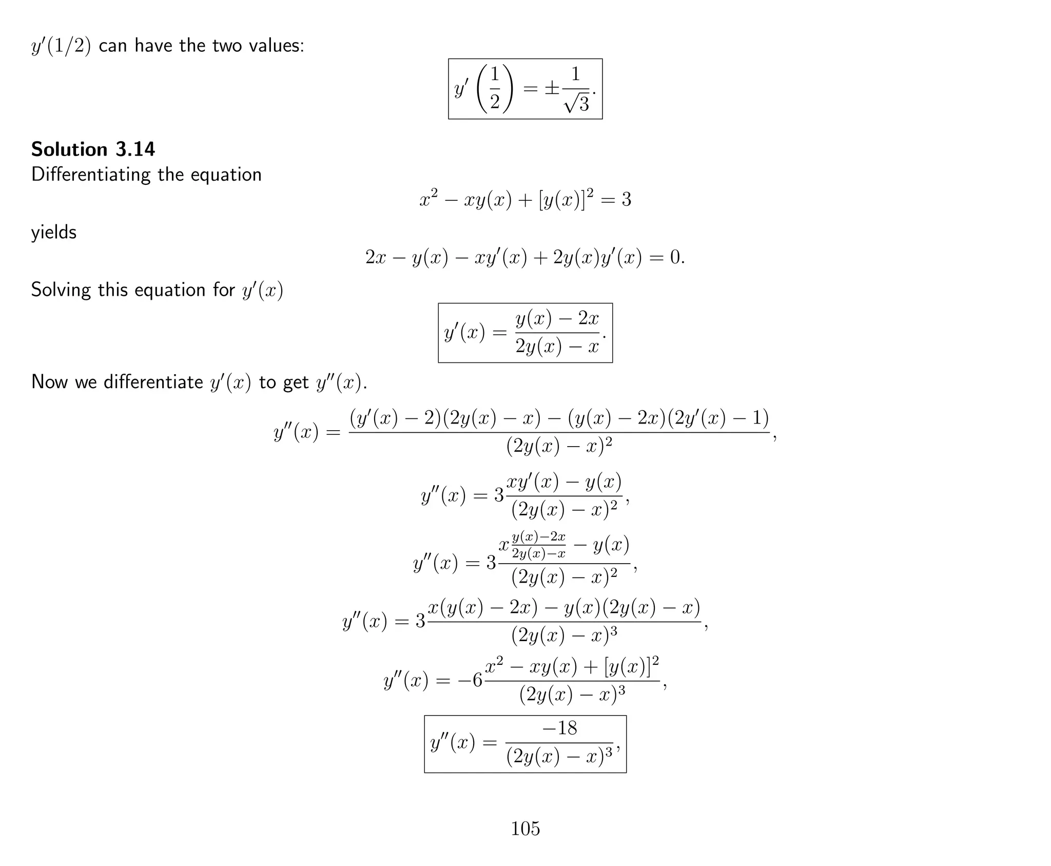 y (1/2) can have the two values:
y
1
2
= ±
1
√
3
.
Solution 3.14
Diﬀerentiating the equation
x2
− xy(x) + [y(x)]2
= 3
yields
2x − y(x) − xy (x) + 2y(x)y (x) = 0.
Solving this equation for y (x)
y (x) =
y(x) − 2x
2y(x) − x
.
Now we diﬀerentiate y (x) to get y (x).
y (x) =
(y (x) − 2)(2y(x) − x) − (y(x) − 2x)(2y (x) − 1)
(2y(x) − x)2
,
y (x) = 3
xy (x) − y(x)
(2y(x) − x)2
,
y (x) = 3
xy(x)−2x
2y(x)−x
− y(x)
(2y(x) − x)2
,
y (x) = 3
x(y(x) − 2x) − y(x)(2y(x) − x)
(2y(x) − x)3
,
y (x) = −6
x2
− xy(x) + [y(x)]2
(2y(x) − x)3
,
y (x) =
−18
(2y(x) − x)3
,
105
 