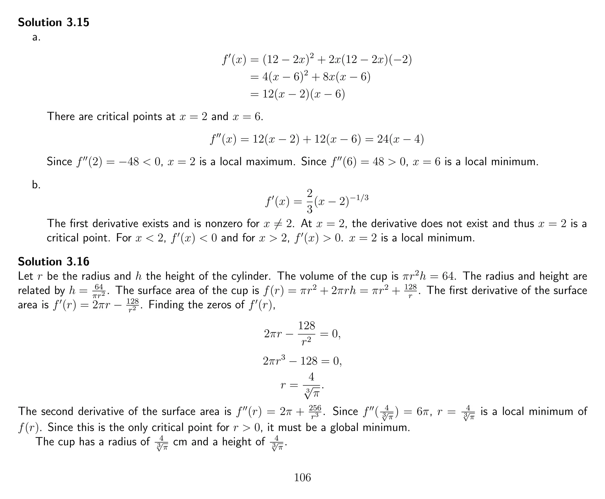 Solution 3.15
a.
f (x) = (12 − 2x)2
+ 2x(12 − 2x)(−2)
= 4(x − 6)2
+ 8x(x − 6)
= 12(x − 2)(x − 6)
There are critical points at x = 2 and x = 6.
f (x) = 12(x − 2) + 12(x − 6) = 24(x − 4)
Since f (2) = −48 < 0, x = 2 is a local maximum. Since f (6) = 48 > 0, x = 6 is a local minimum.
b.
f (x) =
2
3
(x − 2)−1/3
The ﬁrst derivative exists and is nonzero for x = 2. At x = 2, the derivative does not exist and thus x = 2 is a
critical point. For x < 2, f (x) < 0 and for x > 2, f (x) > 0. x = 2 is a local minimum.
Solution 3.16
Let r be the radius and h the height of the cylinder. The volume of the cup is πr2
h = 64. The radius and height are
related by h = 64
πr2 . The surface area of the cup is f(r) = πr2
+ 2πrh = πr2
+ 128
r
. The ﬁrst derivative of the surface
area is f (r) = 2πr − 128
r2 . Finding the zeros of f (r),
2πr −
128
r2
= 0,
2πr3
− 128 = 0,
r =
4
3
√
π
.
The second derivative of the surface area is f (r) = 2π + 256
r3 . Since f ( 4
3√
π
) = 6π, r = 4
3√
π
is a local minimum of
f(r). Since this is the only critical point for r > 0, it must be a global minimum.
The cup has a radius of 4
3√
π
cm and a height of 4
3√
π
.
106
 