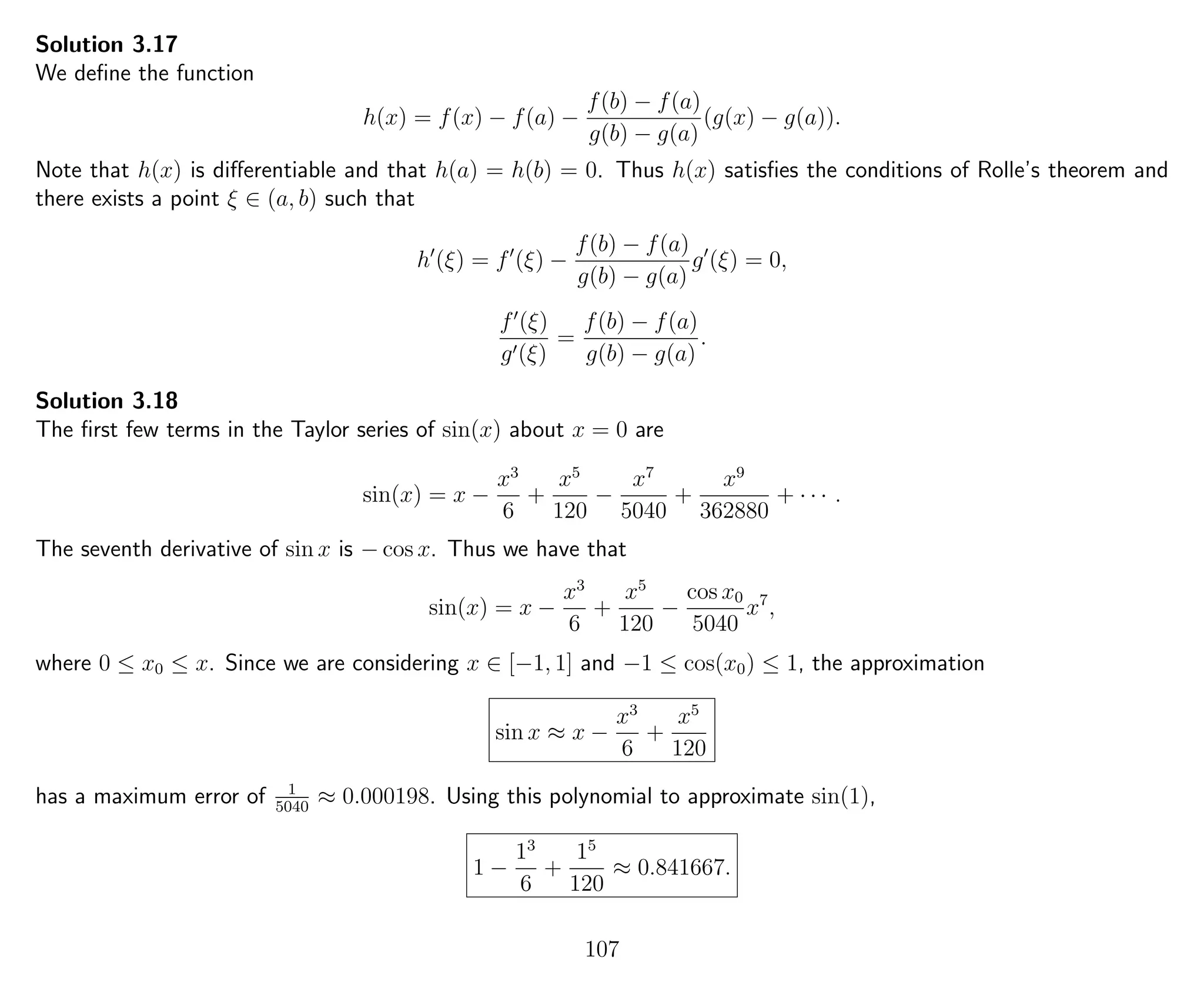 Solution 3.17
We deﬁne the function
h(x) = f(x) − f(a) −
f(b) − f(a)
g(b) − g(a)
(g(x) − g(a)).
Note that h(x) is diﬀerentiable and that h(a) = h(b) = 0. Thus h(x) satisﬁes the conditions of Rolle’s theorem and
there exists a point ξ ∈ (a, b) such that
h (ξ) = f (ξ) −
f(b) − f(a)
g(b) − g(a)
g (ξ) = 0,
f (ξ)
g (ξ)
=
f(b) − f(a)
g(b) − g(a)
.
Solution 3.18
The ﬁrst few terms in the Taylor series of sin(x) about x = 0 are
sin(x) = x −
x3
6
+
x5
120
−
x7
5040
+
x9
362880
+ · · · .
The seventh derivative of sin x is − cos x. Thus we have that
sin(x) = x −
x3
6
+
x5
120
−
cos x0
5040
x7
,
where 0 ≤ x0 ≤ x. Since we are considering x ∈ [−1, 1] and −1 ≤ cos(x0) ≤ 1, the approximation
sin x ≈ x −
x3
6
+
x5
120
has a maximum error of 1
5040
≈ 0.000198. Using this polynomial to approximate sin(1),
1 −
13
6
+
15
120
≈ 0.841667.
107
 