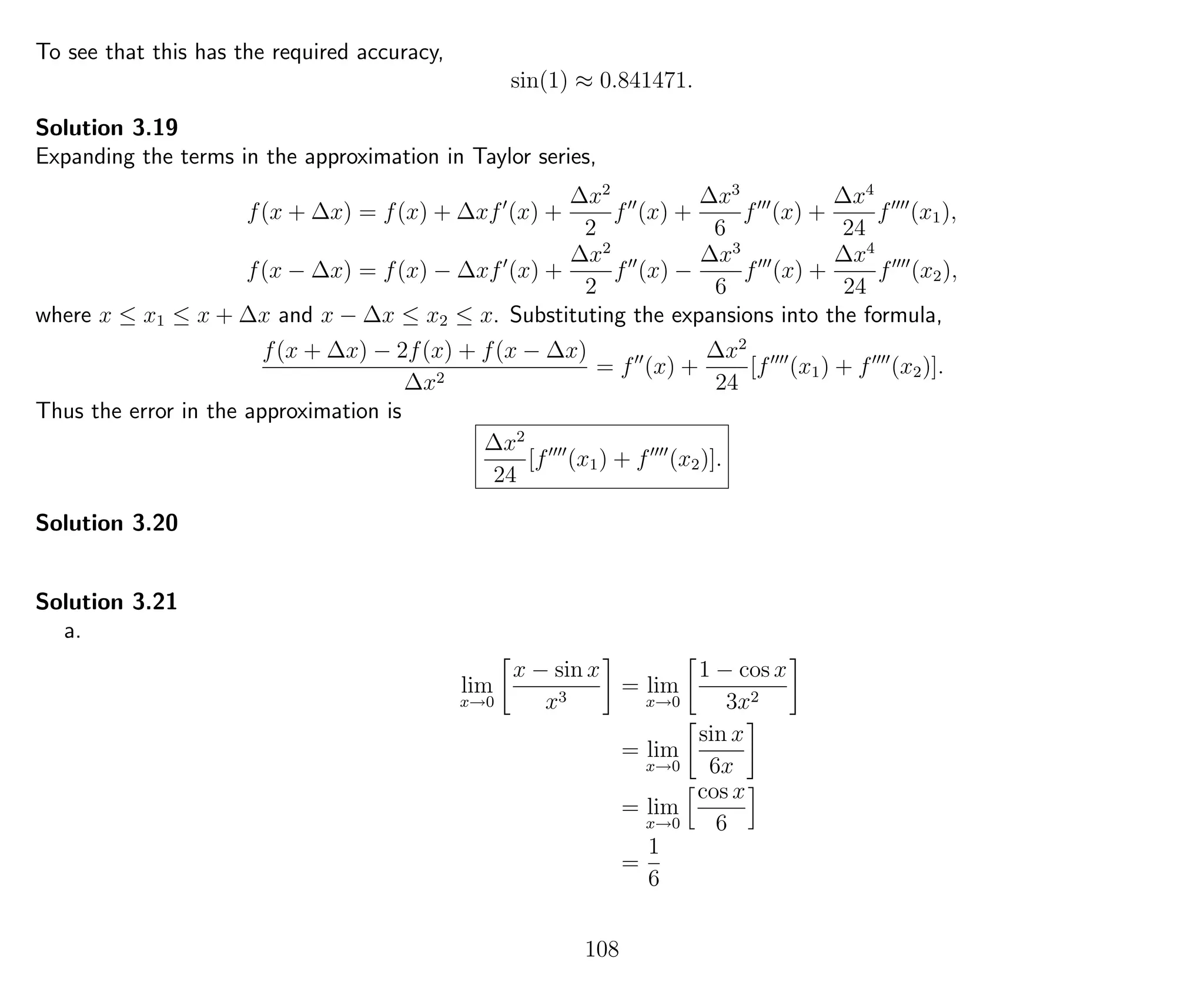 To see that this has the required accuracy,
sin(1) ≈ 0.841471.
Solution 3.19
Expanding the terms in the approximation in Taylor series,
f(x + ∆x) = f(x) + ∆xf (x) +
∆x2
2
f (x) +
∆x3
6
f (x) +
∆x4
24
f (x1),
f(x − ∆x) = f(x) − ∆xf (x) +
∆x2
2
f (x) −
∆x3
6
f (x) +
∆x4
24
f (x2),
where x ≤ x1 ≤ x + ∆x and x − ∆x ≤ x2 ≤ x. Substituting the expansions into the formula,
f(x + ∆x) − 2f(x) + f(x − ∆x)
∆x2
= f (x) +
∆x2
24
[f (x1) + f (x2)].
Thus the error in the approximation is
∆x2
24
[f (x1) + f (x2)].
Solution 3.20
Solution 3.21
a.
lim
x→0
x − sin x
x3
= lim
x→0
1 − cos x
3x2
= lim
x→0
sin x
6x
= lim
x→0
cos x
6
=
1
6
108
 