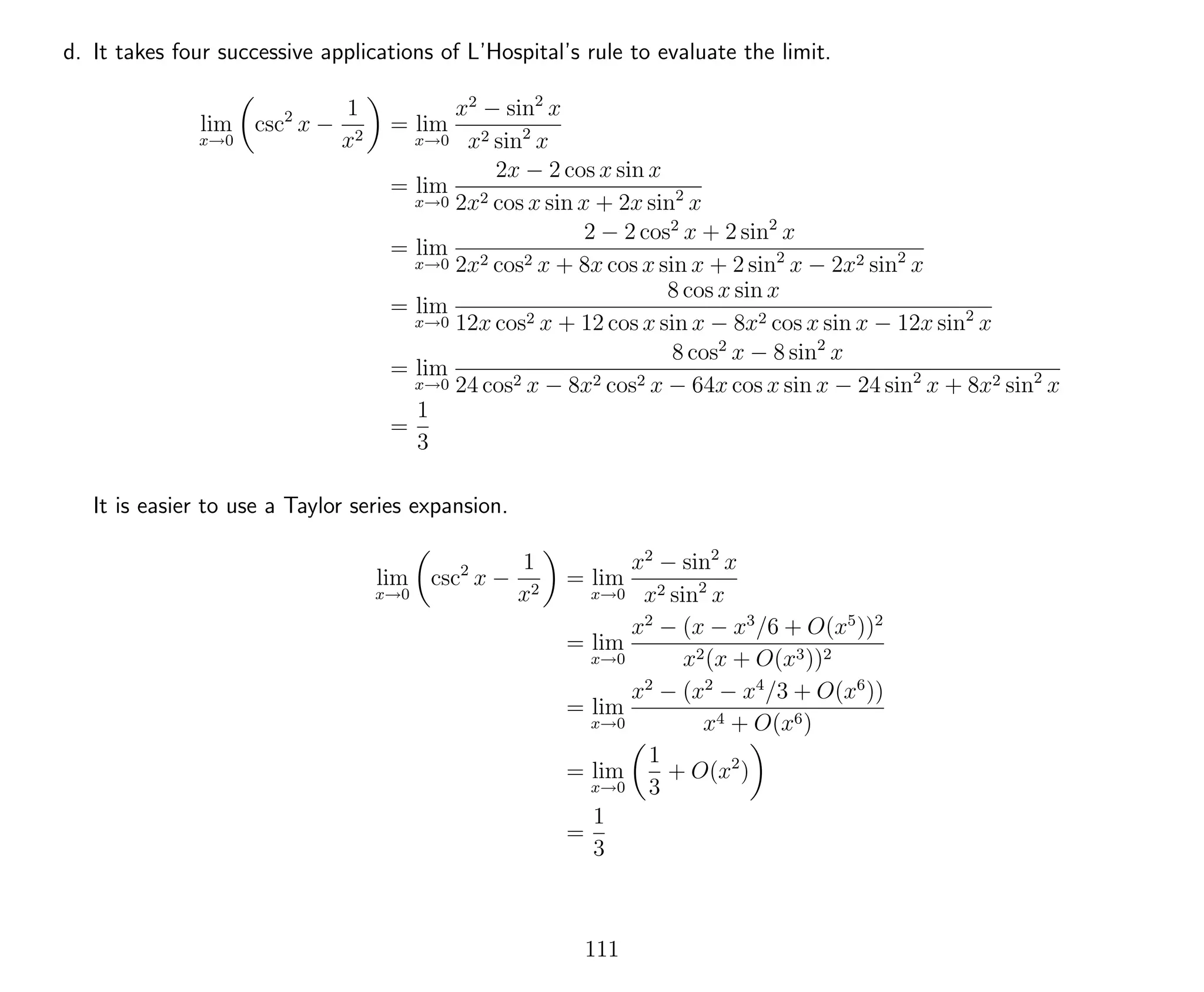 d. It takes four successive applications of L’Hospital’s rule to evaluate the limit.
lim
x→0
csc2
x −
1
x2
= lim
x→0
x2
− sin2
x
x2 sin2
x
= lim
x→0
2x − 2 cos x sin x
2x2 cos x sin x + 2x sin2
x
= lim
x→0
2 − 2 cos2
x + 2 sin2
x
2x2 cos2 x + 8x cos x sin x + 2 sin2
x − 2x2 sin2
x
= lim
x→0
8 cos x sin x
12x cos2 x + 12 cos x sin x − 8x2 cos x sin x − 12x sin2
x
= lim
x→0
8 cos2
x − 8 sin2
x
24 cos2 x − 8x2 cos2 x − 64x cos x sin x − 24 sin2
x + 8x2 sin2
x
=
1
3
It is easier to use a Taylor series expansion.
lim
x→0
csc2
x −
1
x2
= lim
x→0
x2
− sin2
x
x2 sin2
x
= lim
x→0
x2
− (x − x3
/6 + O(x5
))2
x2(x + O(x3))2
= lim
x→0
x2
− (x2
− x4
/3 + O(x6
))
x4 + O(x6)
= lim
x→0
1
3
+ O(x2
)
=
1
3
111
 