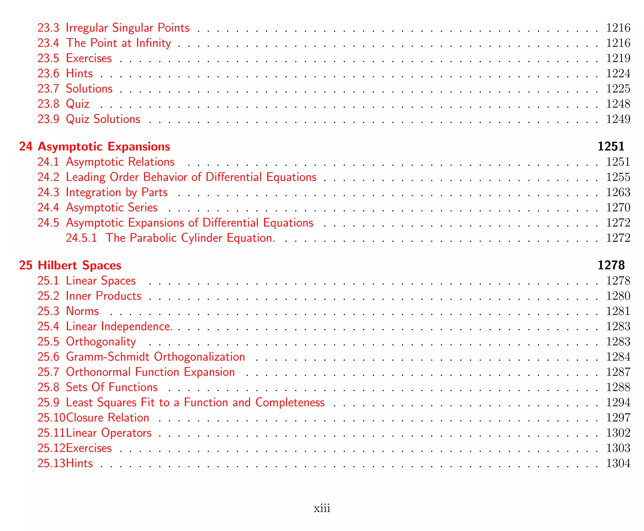 23.3 Irregular Singular Points . . . . . . . . . . . . . . . . . . . . . . . . . . . . . . . . . . . . . . . . . . 1216
23.4 The Point at Inﬁnity . . . . . . . . . . . . . . . . . . . . . . . . . . . . . . . . . . . . . . . . . . . . 1216
23.5 Exercises . . . . . . . . . . . . . . . . . . . . . . . . . . . . . . . . . . . . . . . . . . . . . . . . . . 1219
23.6 Hints . . . . . . . . . . . . . . . . . . . . . . . . . . . . . . . . . . . . . . . . . . . . . . . . . . . . 1224
23.7 Solutions . . . . . . . . . . . . . . . . . . . . . . . . . . . . . . . . . . . . . . . . . . . . . . . . . . 1225
23.8 Quiz . . . . . . . . . . . . . . . . . . . . . . . . . . . . . . . . . . . . . . . . . . . . . . . . . . . . 1248
23.9 Quiz Solutions . . . . . . . . . . . . . . . . . . . . . . . . . . . . . . . . . . . . . . . . . . . . . . . 1249
24 Asymptotic Expansions 1251
24.1 Asymptotic Relations . . . . . . . . . . . . . . . . . . . . . . . . . . . . . . . . . . . . . . . . . . . 1251
24.2 Leading Order Behavior of Diﬀerential Equations . . . . . . . . . . . . . . . . . . . . . . . . . . . . . 1255
24.3 Integration by Parts . . . . . . . . . . . . . . . . . . . . . . . . . . . . . . . . . . . . . . . . . . . . 1263
24.4 Asymptotic Series . . . . . . . . . . . . . . . . . . . . . . . . . . . . . . . . . . . . . . . . . . . . . 1270
24.5 Asymptotic Expansions of Diﬀerential Equations . . . . . . . . . . . . . . . . . . . . . . . . . . . . . 1272
24.5.1 The Parabolic Cylinder Equation. . . . . . . . . . . . . . . . . . . . . . . . . . . . . . . . . . 1272
25 Hilbert Spaces 1278
25.1 Linear Spaces . . . . . . . . . . . . . . . . . . . . . . . . . . . . . . . . . . . . . . . . . . . . . . . 1278
25.2 Inner Products . . . . . . . . . . . . . . . . . . . . . . . . . . . . . . . . . . . . . . . . . . . . . . . 1280
25.3 Norms . . . . . . . . . . . . . . . . . . . . . . . . . . . . . . . . . . . . . . . . . . . . . . . . . . . 1281
25.4 Linear Independence. . . . . . . . . . . . . . . . . . . . . . . . . . . . . . . . . . . . . . . . . . . . . 1283
25.5 Orthogonality . . . . . . . . . . . . . . . . . . . . . . . . . . . . . . . . . . . . . . . . . . . . . . . 1283
25.6 Gramm-Schmidt Orthogonalization . . . . . . . . . . . . . . . . . . . . . . . . . . . . . . . . . . . . 1284
25.7 Orthonormal Function Expansion . . . . . . . . . . . . . . . . . . . . . . . . . . . . . . . . . . . . . 1287
25.8 Sets Of Functions . . . . . . . . . . . . . . . . . . . . . . . . . . . . . . . . . . . . . . . . . . . . . 1288
25.9 Least Squares Fit to a Function and Completeness . . . . . . . . . . . . . . . . . . . . . . . . . . . . 1294
25.10Closure Relation . . . . . . . . . . . . . . . . . . . . . . . . . . . . . . . . . . . . . . . . . . . . . . 1297
25.11Linear Operators . . . . . . . . . . . . . . . . . . . . . . . . . . . . . . . . . . . . . . . . . . . . . . 1302
25.12Exercises . . . . . . . . . . . . . . . . . . . . . . . . . . . . . . . . . . . . . . . . . . . . . . . . . . 1303
25.13Hints . . . . . . . . . . . . . . . . . . . . . . . . . . . . . . . . . . . . . . . . . . . . . . . . . . . . 1304
xiii
 
