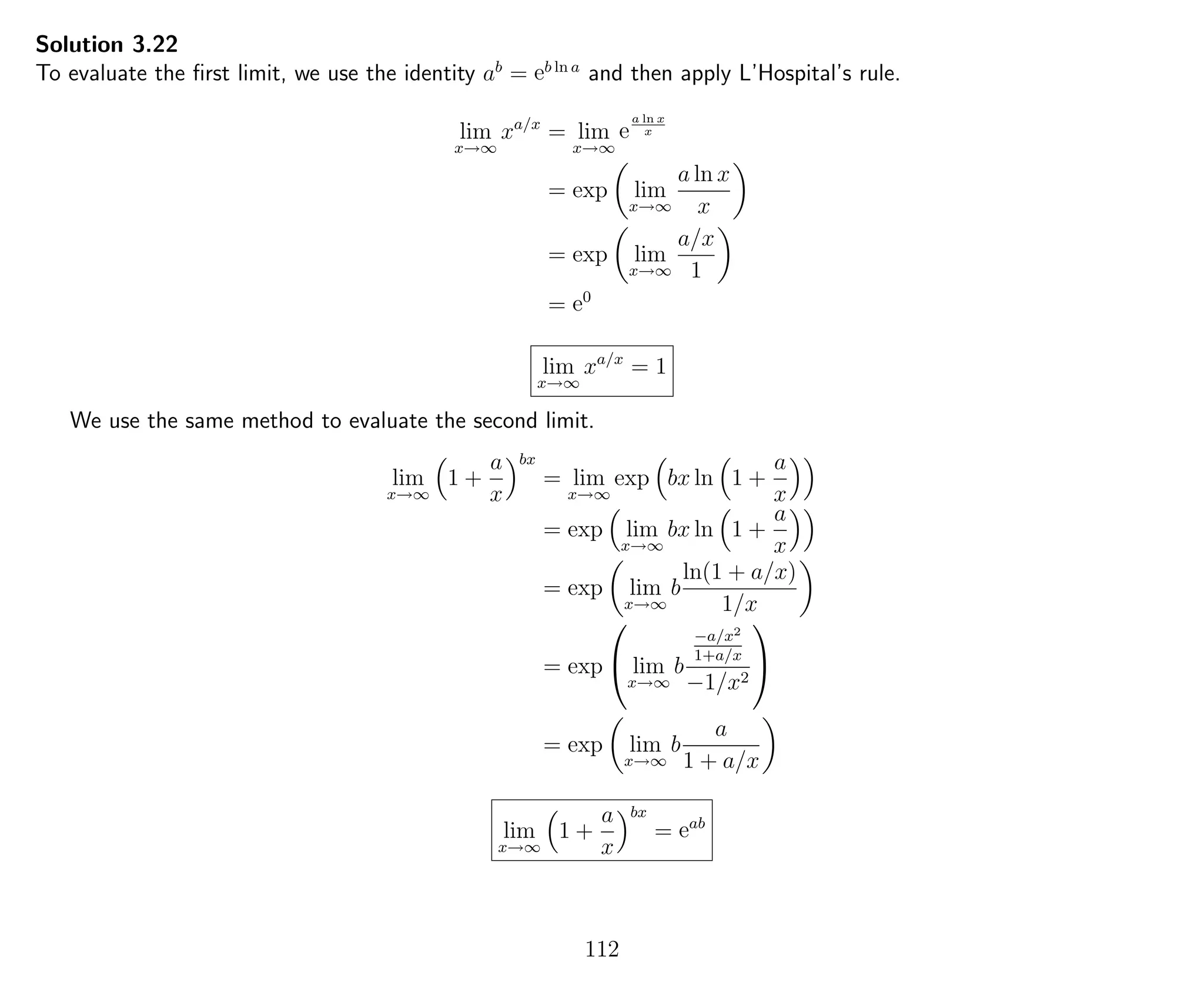 Solution 3.22
To evaluate the ﬁrst limit, we use the identity ab
= eb ln a
and then apply L’Hospital’s rule.
lim
x→∞
xa/x
= lim
x→∞
e
a ln x
x
= exp lim
x→∞
a ln x
x
= exp lim
x→∞
a/x
1
= e0
lim
x→∞
xa/x
= 1
We use the same method to evaluate the second limit.
lim
x→∞
1 +
a
x
bx
= lim
x→∞
exp bx ln 1 +
a
x
= exp lim
x→∞
bx ln 1 +
a
x
= exp lim
x→∞
b
ln(1 + a/x)
1/x
= exp

 lim
x→∞
b
−a/x2
1+a/x
−1/x2


= exp lim
x→∞
b
a
1 + a/x
lim
x→∞
1 +
a
x
bx
= eab
112
 