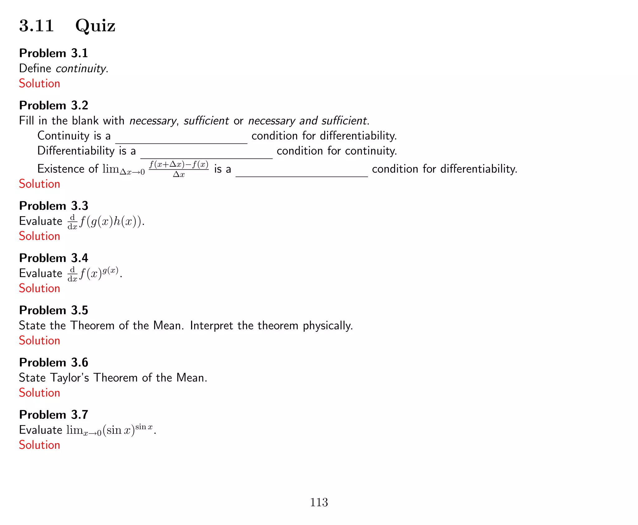 3.11 Quiz
Problem 3.1
Deﬁne continuity.
Solution
Problem 3.2
Fill in the blank with necessary, suﬃcient or necessary and suﬃcient.
Continuity is a condition for diﬀerentiability.
Diﬀerentiability is a condition for continuity.
Existence of lim∆x→0
f(x+∆x)−f(x)
∆x
is a condition for diﬀerentiability.
Solution
Problem 3.3
Evaluate d
dx
f(g(x)h(x)).
Solution
Problem 3.4
Evaluate d
dx
f(x)g(x)
.
Solution
Problem 3.5
State the Theorem of the Mean. Interpret the theorem physically.
Solution
Problem 3.6
State Taylor’s Theorem of the Mean.
Solution
Problem 3.7
Evaluate limx→0(sin x)sin x
.
Solution
113
 