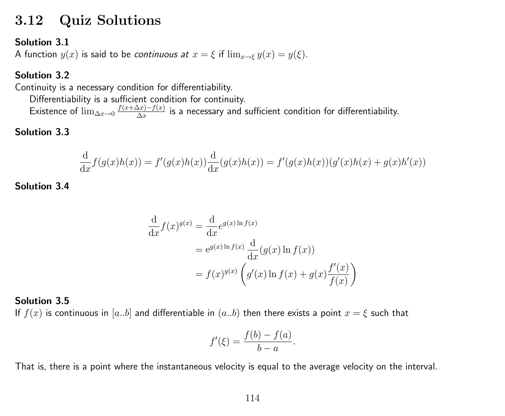 3.12 Quiz Solutions
Solution 3.1
A function y(x) is said to be continuous at x = ξ if limx→ξ y(x) = y(ξ).
Solution 3.2
Continuity is a necessary condition for diﬀerentiability.
Diﬀerentiability is a suﬃcient condition for continuity.
Existence of lim∆x→0
f(x+∆x)−f(x)
∆x
is a necessary and suﬃcient condition for diﬀerentiability.
Solution 3.3
d
dx
f(g(x)h(x)) = f (g(x)h(x))
d
dx
(g(x)h(x)) = f (g(x)h(x))(g (x)h(x) + g(x)h (x))
Solution 3.4
d
dx
f(x)g(x)
=
d
dx
eg(x) ln f(x)
= eg(x) ln f(x) d
dx
(g(x) ln f(x))
= f(x)g(x)
g (x) ln f(x) + g(x)
f (x)
f(x)
Solution 3.5
If f(x) is continuous in [a..b] and diﬀerentiable in (a..b) then there exists a point x = ξ such that
f (ξ) =
f(b) − f(a)
b − a
.
That is, there is a point where the instantaneous velocity is equal to the average velocity on the interval.
114
 