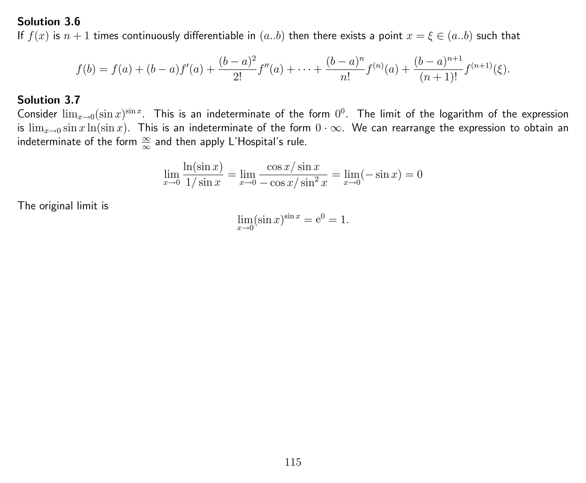 Solution 3.6
If f(x) is n + 1 times continuously diﬀerentiable in (a..b) then there exists a point x = ξ ∈ (a..b) such that
f(b) = f(a) + (b − a)f (a) +
(b − a)2
2!
f (a) + · · · +
(b − a)n
n!
f(n)
(a) +
(b − a)n+1
(n + 1)!
f(n+1)
(ξ).
Solution 3.7
Consider limx→0(sin x)sin x
. This is an indeterminate of the form 00
. The limit of the logarithm of the expression
is limx→0 sin x ln(sin x). This is an indeterminate of the form 0 · ∞. We can rearrange the expression to obtain an
indeterminate of the form ∞
∞
and then apply L’Hospital’s rule.
lim
x→0
ln(sin x)
1/ sin x
= lim
x→0
cos x/ sin x
− cos x/ sin2
x
= lim
x→0
(− sin x) = 0
The original limit is
lim
x→0
(sin x)sin x
= e0
= 1.
115
 