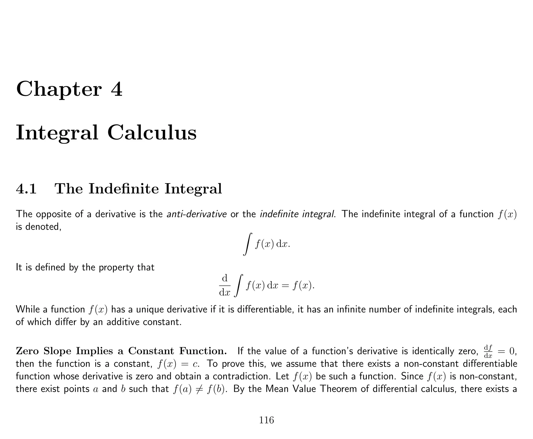 Chapter 4
Integral Calculus
4.1 The Indeﬁnite Integral
The opposite of a derivative is the anti-derivative or the indeﬁnite integral. The indeﬁnite integral of a function f(x)
is denoted,
f(x) dx.
It is deﬁned by the property that
d
dx
f(x) dx = f(x).
While a function f(x) has a unique derivative if it is diﬀerentiable, it has an inﬁnite number of indeﬁnite integrals, each
of which diﬀer by an additive constant.
Zero Slope Implies a Constant Function. If the value of a function’s derivative is identically zero, df
dx
= 0,
then the function is a constant, f(x) = c. To prove this, we assume that there exists a non-constant diﬀerentiable
function whose derivative is zero and obtain a contradiction. Let f(x) be such a function. Since f(x) is non-constant,
there exist points a and b such that f(a) = f(b). By the Mean Value Theorem of diﬀerential calculus, there exists a
116
 