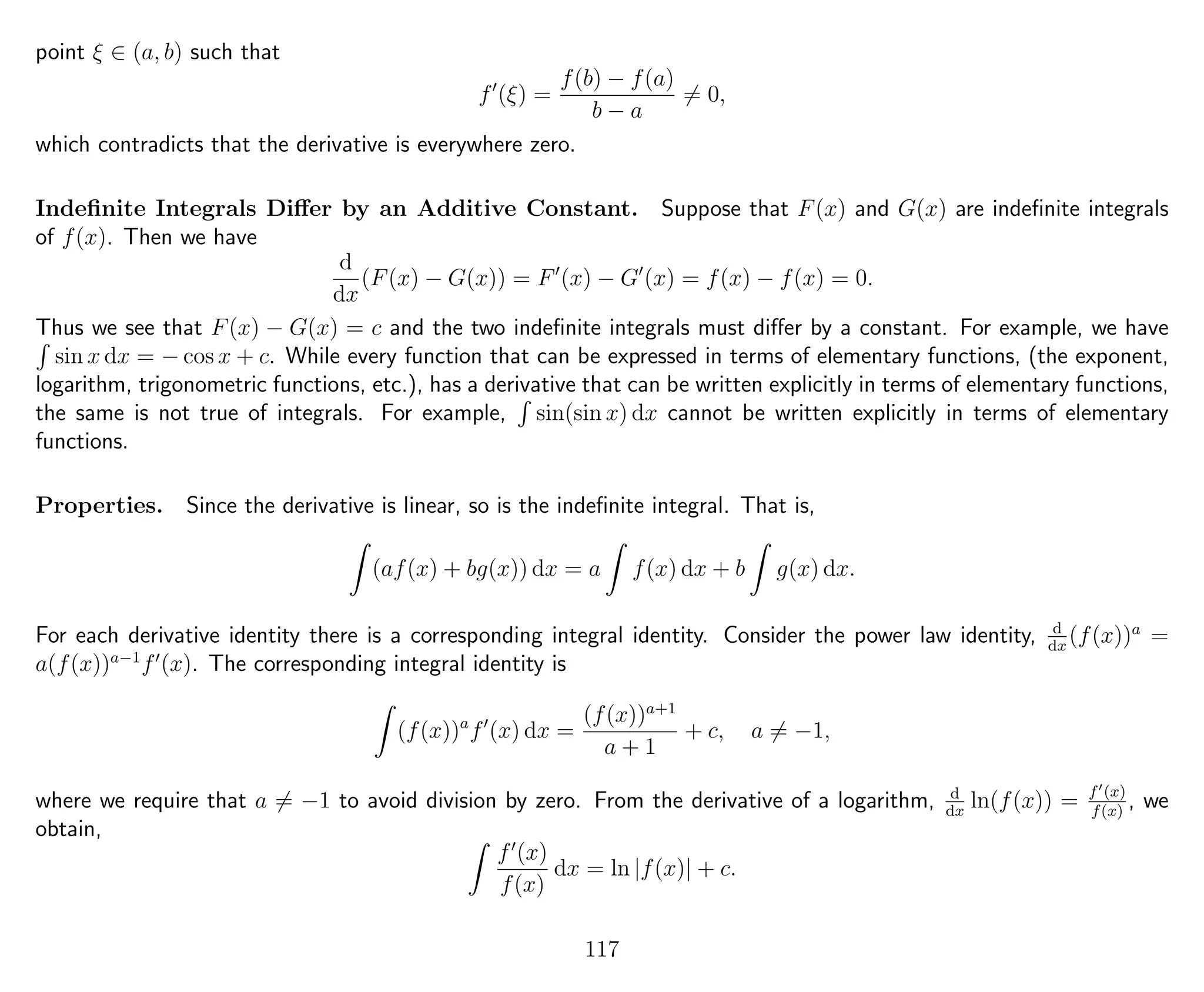 point ξ ∈ (a, b) such that
f (ξ) =
f(b) − f(a)
b − a
= 0,
which contradicts that the derivative is everywhere zero.
Indeﬁnite Integrals Diﬀer by an Additive Constant. Suppose that F(x) and G(x) are indeﬁnite integrals
of f(x). Then we have
d
dx
(F(x) − G(x)) = F (x) − G (x) = f(x) − f(x) = 0.
Thus we see that F(x) − G(x) = c and the two indeﬁnite integrals must diﬀer by a constant. For example, we have
sin x dx = − cos x + c. While every function that can be expressed in terms of elementary functions, (the exponent,
logarithm, trigonometric functions, etc.), has a derivative that can be written explicitly in terms of elementary functions,
the same is not true of integrals. For example, sin(sin x) dx cannot be written explicitly in terms of elementary
functions.
Properties. Since the derivative is linear, so is the indeﬁnite integral. That is,
(af(x) + bg(x)) dx = a f(x) dx + b g(x) dx.
For each derivative identity there is a corresponding integral identity. Consider the power law identity, d
dx
(f(x))a
=
a(f(x))a−1
f (x). The corresponding integral identity is
(f(x))a
f (x) dx =
(f(x))a+1
a + 1
+ c, a = −1,
where we require that a = −1 to avoid division by zero. From the derivative of a logarithm, d
dx
ln(f(x)) = f (x)
f(x)
, we
obtain,
f (x)
f(x)
dx = ln |f(x)| + c.
117
 