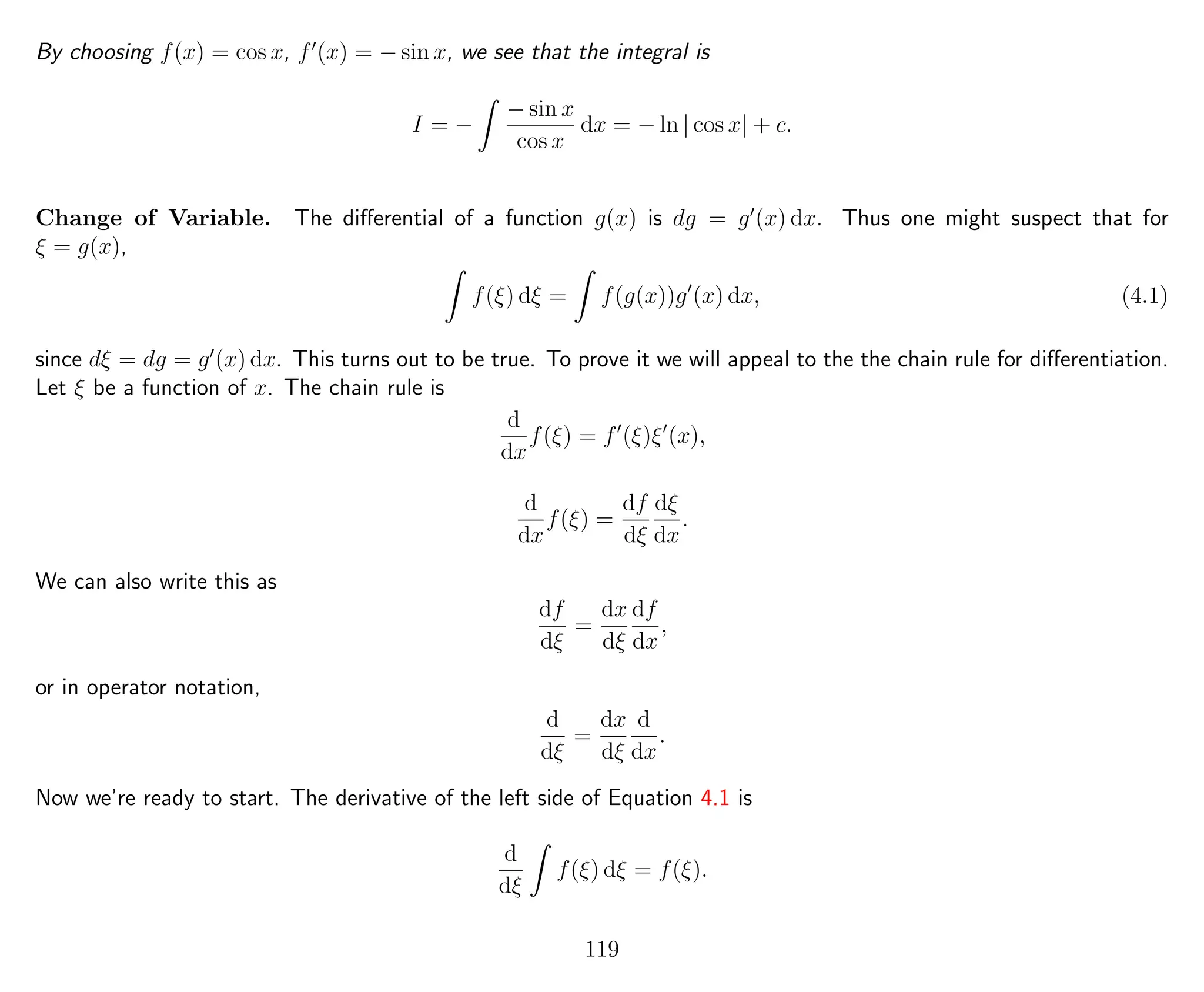 By choosing f(x) = cos x, f (x) = − sin x, we see that the integral is
I = −
− sin x
cos x
dx = − ln | cos x| + c.
Change of Variable. The diﬀerential of a function g(x) is dg = g (x) dx. Thus one might suspect that for
ξ = g(x),
f(ξ) dξ = f(g(x))g (x) dx, (4.1)
since dξ = dg = g (x) dx. This turns out to be true. To prove it we will appeal to the the chain rule for diﬀerentiation.
Let ξ be a function of x. The chain rule is
d
dx
f(ξ) = f (ξ)ξ (x),
d
dx
f(ξ) =
df
dξ
dξ
dx
.
We can also write this as
df
dξ
=
dx
dξ
df
dx
,
or in operator notation,
d
dξ
=
dx
dξ
d
dx
.
Now we’re ready to start. The derivative of the left side of Equation 4.1 is
d
dξ
f(ξ) dξ = f(ξ).
119
 