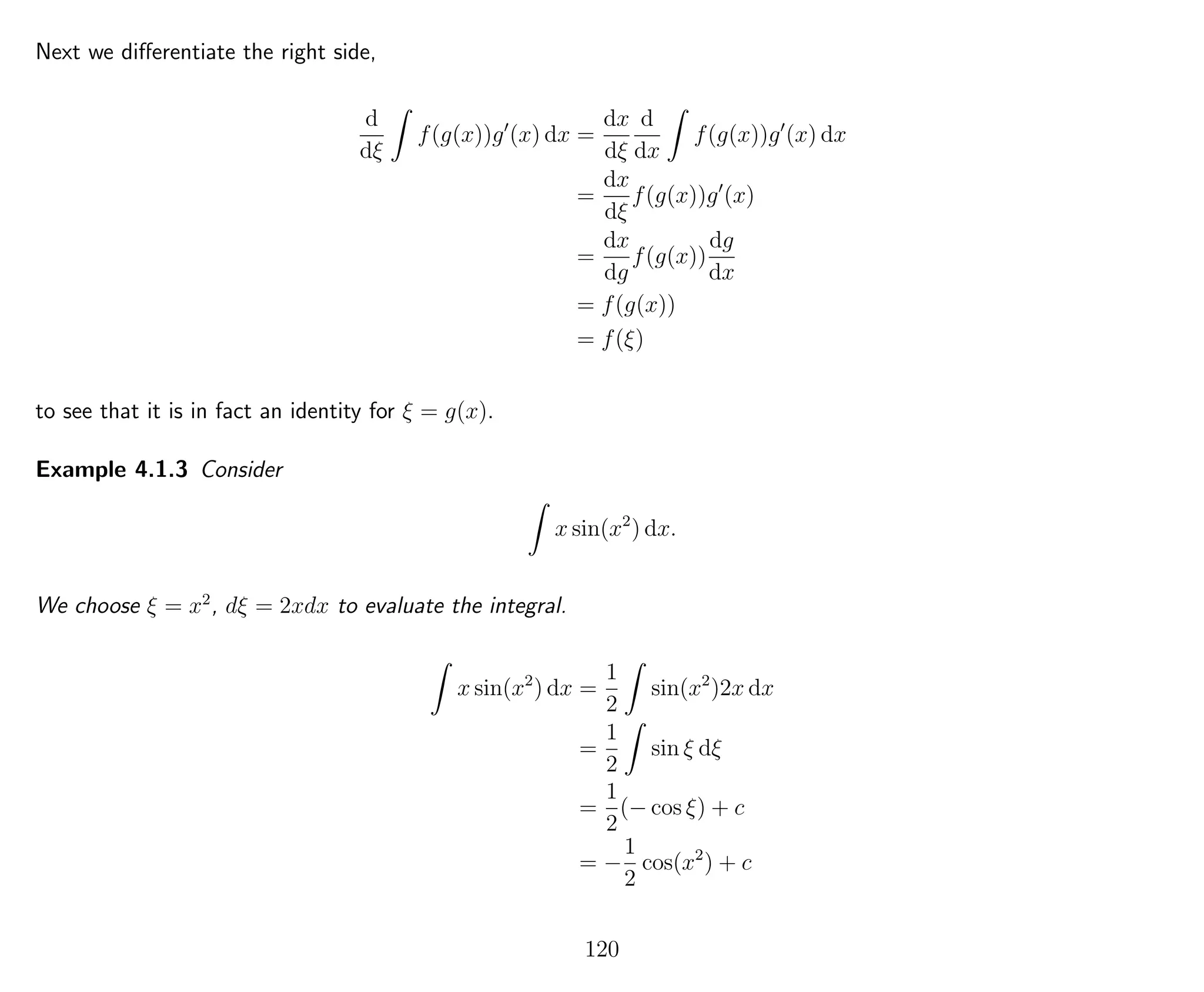 Next we diﬀerentiate the right side,
d
dξ
f(g(x))g (x) dx =
dx
dξ
d
dx
f(g(x))g (x) dx
=
dx
dξ
f(g(x))g (x)
=
dx
dg
f(g(x))
dg
dx
= f(g(x))
= f(ξ)
to see that it is in fact an identity for ξ = g(x).
Example 4.1.3 Consider
x sin(x2
) dx.
We choose ξ = x2
, dξ = 2xdx to evaluate the integral.
x sin(x2
) dx =
1
2
sin(x2
)2x dx
=
1
2
sin ξ dξ
=
1
2
(− cos ξ) + c
= −
1
2
cos(x2
) + c
120
 